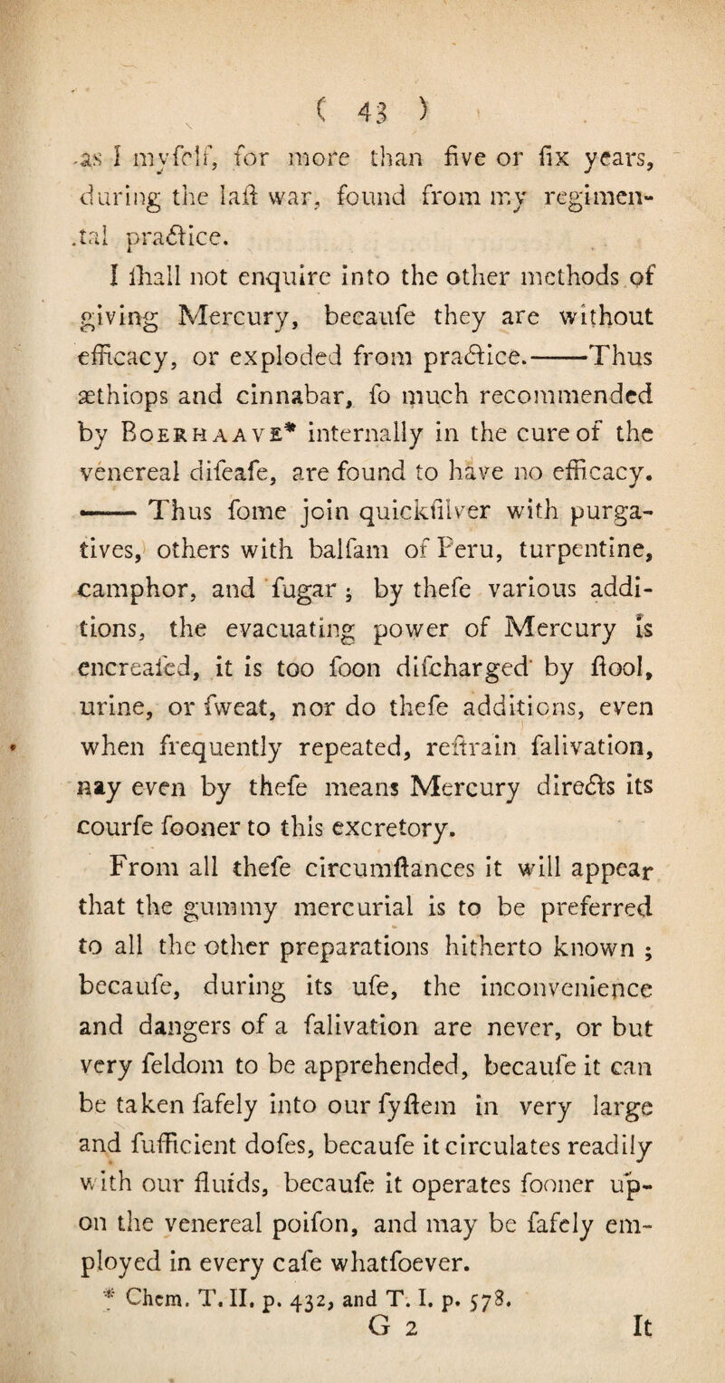 -as I my fell] for more than five or fix years,  during the iaff war, found from mj regimen- .tai pra6flce. I lhall not enquire into the other methods of giving Mercury, becaufe they are without efficacy, or exploded from pradfice.-Thus aethiops and cinnabar, fo much recommended by Boerhaave^ internally in the cure of the venereal difeafe, are found to have no efficacy. «—— Thus fome join quickfilver with purga¬ tives,t others with balfam of Peru, turpentine, camphor, and Tugar ; by thefe various addi¬ tions, the evacuating power of Mercury is encrealcd, it is too foon difeharged’ by fiool, urine, or fweat, nor do thefe additions, even when frequently repeated, reftrain falivation, nay even by thefe means Mercury diredfs its courfe fooner to this excretory. From all thefe circumftances it will appear that the gummy mercurial is to be preferred to all the other preparations hitherto known ; becaufe, during its ufe, the inconvenience and dangers of a falivation are never, or but very feldom to be apprehended, becaufe it can be taken fafely into our fyffem in very large and fufficient dofes, becaufe it circulates readily with our fluids, becaufe it operates fooner up¬ on the venereal poifon, and may be fafely em¬ ployed in every cafe whatfoever. * Chem. T. II. p. 432, and T. I. p. 578, G 2 It