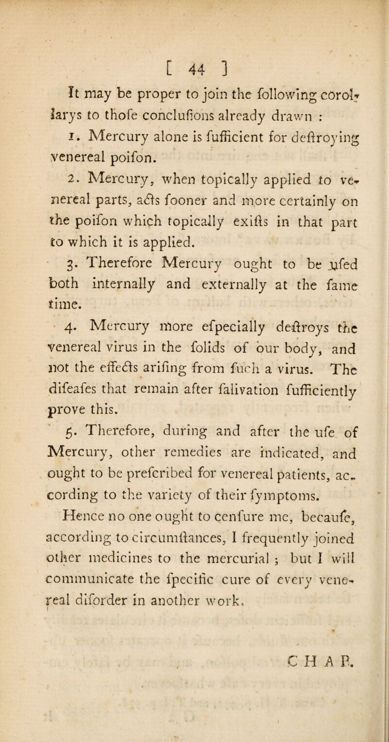 ' ...... [ 44 ] It may be proper to join the following cOrolj larys to thofe conclufions already drav/n : 1. Mercury alone is fufficient for dedroying yenereal poifon. 2. Mercury, when topically applied to ve*.* nercal parts, adfs fooner and more certainly on the poilon which topically exifts in that part to which it is applied. 3. Therefore Mercury ought to be _ufed both internally and externally at the fame time. 4. Mercury more efpecially deffroys the venereal virus in the folids of bur body, and not the effeds arifing from fuch a virus. The difeafes that remain after faiivation fufficiently' prove this. 5. Therefore, during and after the ufe of Mercury, other remedies are indicated, and ought to be prefcribed for venereal patients, ac.. cording to the variety of their fymptoms. flence no one ought to cenfure me, becaule, according to circumdances, I frequently joined other medicines to the mercurial ; but I will communicate the fpecitic cure of every venC'^ real diforder in another work. C H A P.