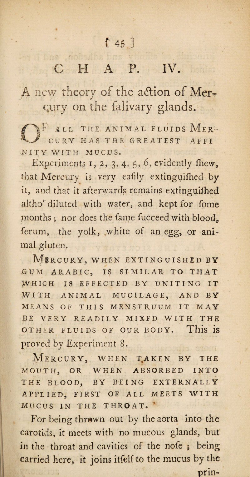 A new rheory of the action of Mer-- Qury on the falivary glands. CAF all the animal fluids Mer- CURY HAS THE GREATEST A F FI KITY with mucus. Experiments ij 2, 3, 4, 5, 6, evidently fliew, that Mercury is very eafily extinguiUied by it, and that it afterwards remains extinguiUied altho' diluted with water, and kept for fome months; nor does the fame fucceed with bloody ferum, the yolk, .white of an egg, or ani¬ mal gluten. Mercury, when extinguished by .GUM ARABIC, IS SIMILAR TO THAT WHICH IS EFFECTED BY UNITING IT ^YITH ANIMAL MUCILAGE, AND BY MEANS OF THIS MENSTRUUM IT MAY BE VERY READILY MIXED WITH THE OTHER FLUIDS OF OUR BODY. This is proved by Experiment 8. Mercury, when t,aken by the MOUTH, OR WHEN ABSORBED INTO THE BLOOD, BY BEING EXTERNALLY applied, FIRST OF ALL MEETS WITH MUCUS IN THE THROAT. ^ For being thr»wm out by the aorta into the carotids, it meets with no mucous glands, but in the throat and cavities of the nofe 5 being carried here, it joins itfelf to the mucus by the prill-