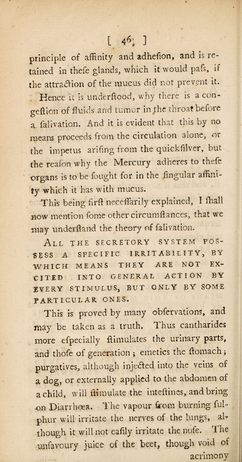 principle of affinity and adhefion, and is re¬ tained in thefe glands, which it would pafs, if the attra<5fion of the mucus did not prevpnt it. Hence it is underftood, why there is a con- geftlon of fluids and tumor in;hc throat before a fallvation. And it is evident that this by no means proceeds from, the circulation alone, or the impetus arlfing from the quickfilver, but the reafon why the Mercury adheres to thefe organs is to be fought for in the fingular affird- ty which it has with mucus. ' This being flrfl neceflarily explained, I fliall now mention fome other circumftances, that we may underfland the theory of fallvation. All the secretory system pos- / SESS A SPECIFIC IRRIT ABI LIT Y, BY WHICH MEANS THEY ARE NOT EX¬ CITED INTO GENERAL ACTION BY EVERY STIMULUS, BUT ONLY BY SOME particular ONES. This is proved by many obfervations, and may be taken as a truth. Thus cantharides more efpecially flimulates the urinary parts, and thofe of generation ; emetics the flomach; purgatives, although injedfed into the veins of a dog, or externally applied to the abdomen of a child, will flimulate the inteftincs, and bring on Diarrhcea. The vapour iirom burning ful- phur will irritate the nerves of the lungs, al¬ though it will not eaflly irritate the nofe. 1 he •uiifavoury juice of the beet, though void of acx'imony I