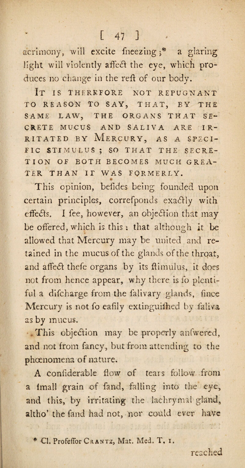 scrimoiiy, will excite fneezing a glaring % light will violently afre(fl the eye, which pro¬ duces no change in the refl of our body. O j It is therkfore not repugnant TO reason to say, that, by the SAME LAW, THE ORGANS THAT SE*- CRETE MUCUS AND SALIVA ARE IR¬ RITATED BY Mercury, as a speci¬ fic stimulus ; SO THAT THE SECRE¬ TION OF BOTH BECOMES MUCH GREA¬ TER THAN IF WAS FORMERLY. This opinion, befides being founded upon certain principles, correfponds exadfly with effecfls. I fee, however, an objcdfion that may be offered, which is this ; that although it be allowed that Mercury may be united and re¬ tained in the mucus of the glands of the throat, and affedf thefe organs by its flimulus, it does not from hence appear, why there is fo plenti¬ ful a difcharge from the falivary glands, fince Mercury is not fo eafily extinguifhed by faliva \ as by mucus. ♦ This objedflon may be properly anfwered, and not from fancy, but from attending to the phoenomena of nature. A confiderable flow of tears follow from a linall grain of fand, falling into the eye, and this, by irritating the , laclirymal gland, altho’ the fand had not, nor could ever have * Cl. ProfefTor Crantz, Mat. Med, T, i. reached