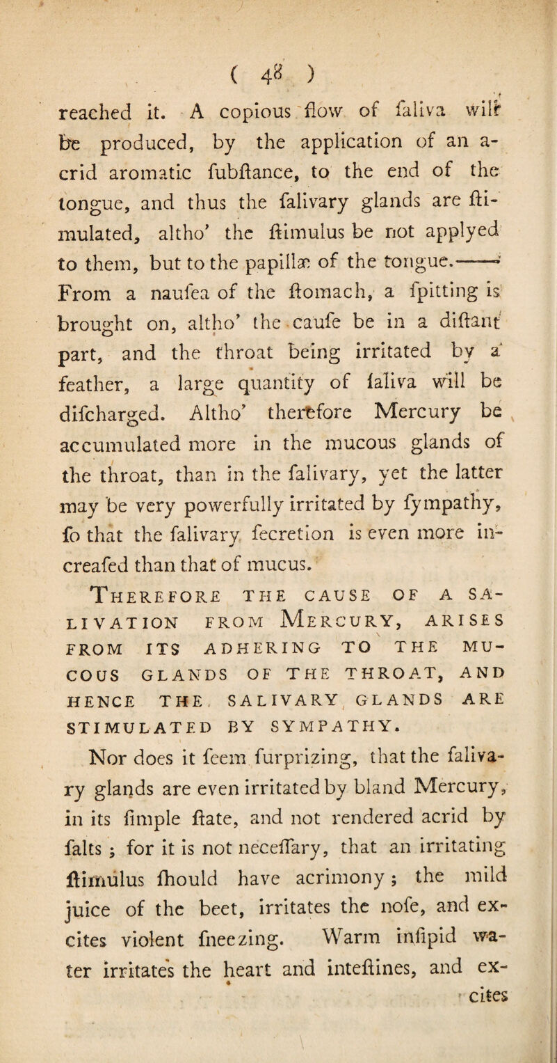 ( 4^ ) ■ i reached it. A copious 'flow of fallva wilf be produced, by the application of an a- crid aromatic fubftance, to the end of the longue, and thus the falivary glands are Si¬ mulated, altho’ the Simulus be not applyed to them, but to the papillan of the tongue.—— From a naufea of the Somach, a fpitting is' brou^tht on, altho' the caufe be in a diSant part, and the throat being irritated by a feather, a large quantity of laliva \^dll be difeharged. Altho' thei^fore Mercury be , accumulated more in the mucous glands of the throat, than in the falivary, yet the latter may be very powerfully irritated by fympathy, fo that the falivary fecretion is even more iii- creafed than that of mucus. Therefore the cause of a sa¬ livation FROM Mercury, arises FROM ITS ADHERING TO THE MU¬ COUS GLANDS OF THE THROAT, AND HENCE THE. SALIVARY, GLANDS ARE STIMULATED BY SYMPATHY. Nor does it feem furprizing, that the faliva¬ ry glands are even irritated by bland Mercury, in its iimple Sate, and not rendered acrid by falls ; for It Is not neceSary, that an irritating ftimtilus fhould have acrimony; the mild juice of the beet, irritates the nofe, and ex¬ cites violent fneezing. Warm irvfipid wa¬ ter irritates the heart and inteflines, and ex- ' cites