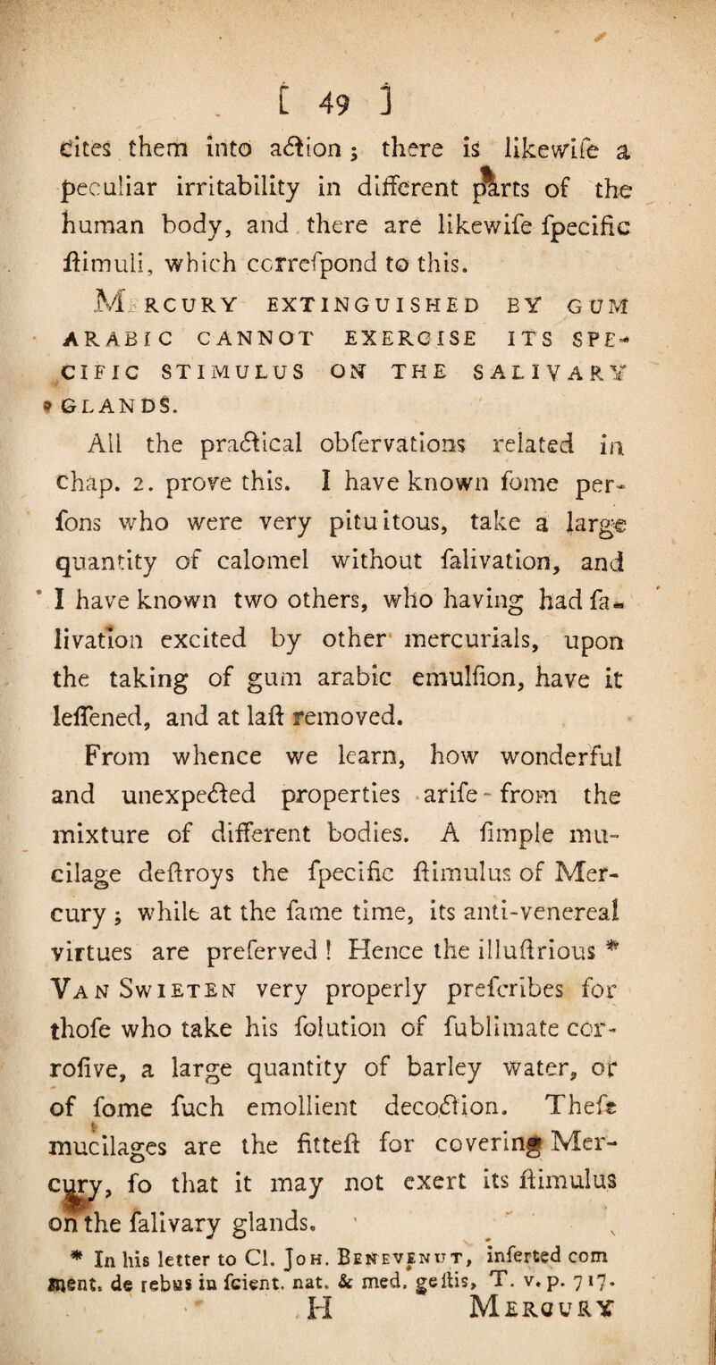 dites them into action ; there is iikemfe a peculiar irritability in different ^rts of the human body, and there are likewife fpecific ffimuli, which ccrrefpond to this. Mi:iRCURY EXTINGUISHED BY GUM • ARABIC CANNOT EXERCISE ITS SPE-* CIFIC STIMULUS ON THE SALIVARY ^GLANDS. All the practical obfervations related in chap. 2. prore this. I have known fome per- fons who were very pituitous, take a large quantity of calomel without falivation, and I have known two others, who having had fa¬ livation excited by other* mercurials, upon the taking of gum arabic emulfion, have it leffened, and at laff removed. From whence we learn, how wonderful and unexpected properties ‘arife-from the mixture of different bodies. A fimpie mu¬ cilage dcffroys the fpecific ffimulus of Mer¬ cury ; while at the fame time, its anti-venereal virtues are preferved 1 Hence the illufirious ^ VanSwieten very properly prefcrlbes for thofe who take his folution of fublimate cor- rofive, a large quantity of barley water, or of fome fuch emollient decocffion. Theft t, mucilages are the fittefl: for covering Mer- C|^, fo that it may not exert its ffimulus on the falivary glands. ' . * In his letter to Cl. Jo h. Ben even ut, inferted com ment. de rebas in feient, nat. & med. gelUs, T. v. p. 717. H Mercury