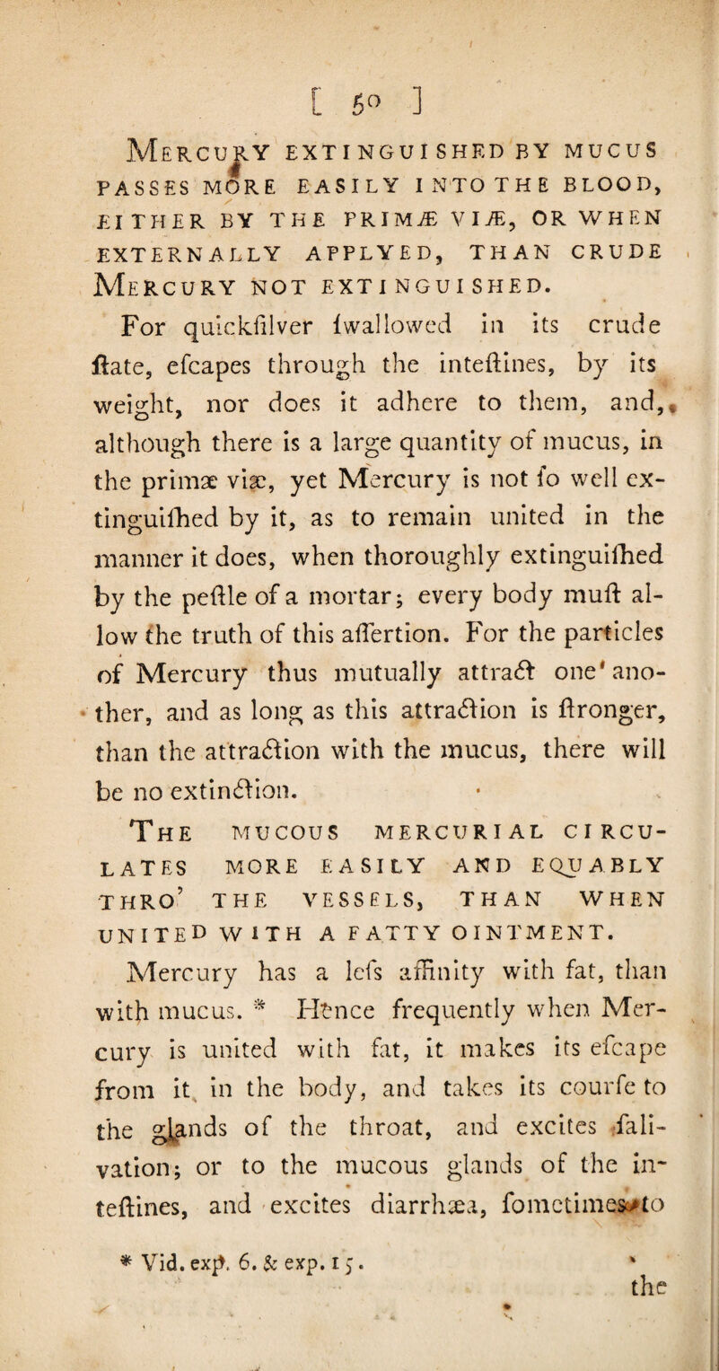 / [ 6« ] Mercujiy extinguished by mucus PASSES MORE EASILY INTO THE BLOOD, EITHER BY THE PRIMT: WlJE^ OR WHEN EXTERNALLY APPLYED, THAN CRUDE Mercury not extinguished. For qulckfilver Iwallowed in its crude ftate, efcapes through the inteftines, by its weight, nor does it adhere to them, and,, although there is a large quantity of mucus, in the primae viae, yet Mercury is not fo well ex~ tinguifhed by it, as to remain united in the manner it does, when thoroughly extinguifhed by the peftle of a mortar; every body muft al¬ low the truth of this afTertion. For the particles of Mercury thus mutually attract one'ano- • ther, and as long as this attradion is ftronger, than the attradion with the mucus, there will be no extin^fioii. The mucous mercurial circu¬ lates more easily and equably thro’ the vessels, than when united with a fatty ointment. Mercury has a lefs affinity with fat, than with mucus. Ht-nce frequently when Mer¬ cury is united with fat, it makes its efcape from it^ in the body, and takes its courfe to the gl|tnds of the throat, and excites rfali- vation; or to the mucous glands of the in* teftines, and excites diarrhoea, fometimes^to the * Vid. exp. 6. $c exp. 15.