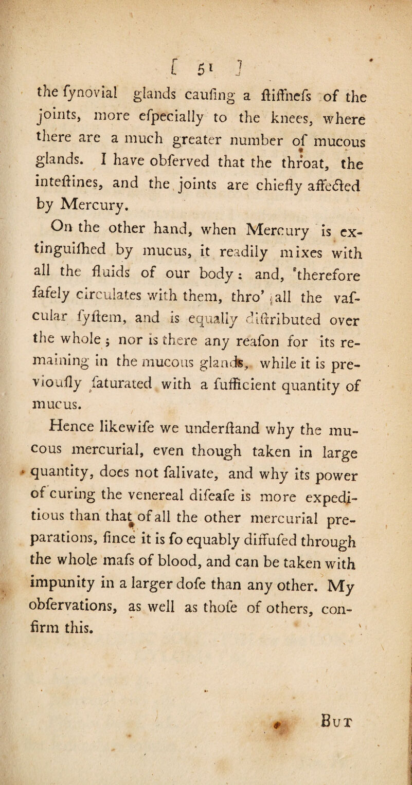 0 the fynovial glands caufing a fliffnefs of the joints, more cfpecially to the knees, where there are a much greater number of mucous glands. I have obfcrved that the throat, the inteftines, and the. joints are chiefly afFe(fi:ed by Mercury. On the other hand, when Mercury is cx- tinguifhed by mucus, it readily mixes with all the fluids of our body: and, ^therefore fafely circulates with them, thro’ lall the vaf- cular fyflem, and is equally dlftributed over the whole 5 nor is there any reafon for its re¬ maining in the mucous glamis, while it is pre- vioufly faturated with a fuflicient quantity of mucus. / Hence likewife we underftand why the mu¬ cous mercurial, even though taken in large * quantity, does not falivate, and why its power of curing the venereal difcafe is more expedi¬ tious than tha^ofall the other mercurial pre¬ parations, fince it is fo equably diffufed through the whole mafs of blood, and can be taken with impunity in a larger dofe than any other. My obfervations, as well as thofe of others, con¬ firm this. Bux