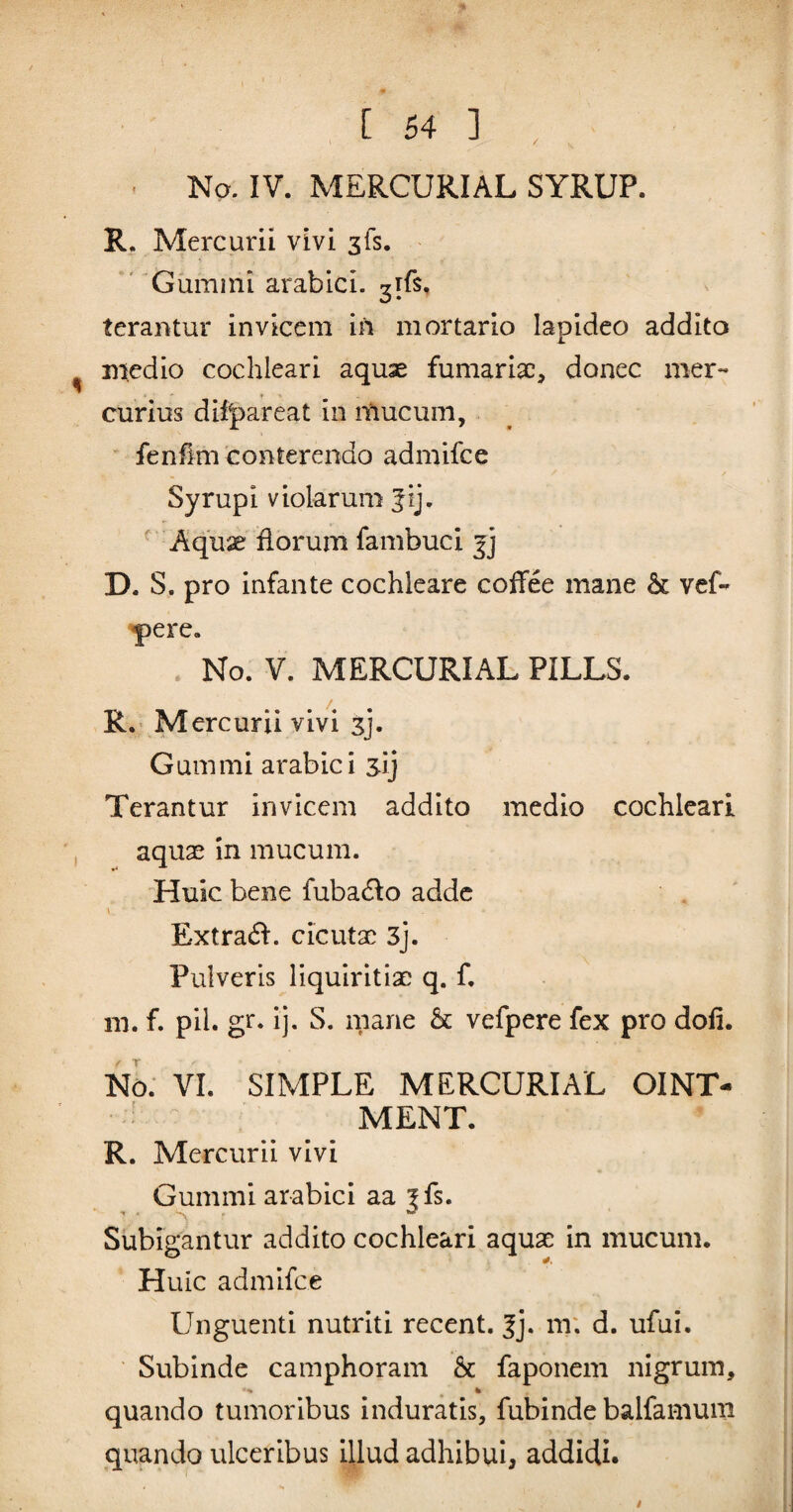 . No. IV. MERCURIAL SYRUP. R. Mercurii vivi ^fs. Giimini arabici. ^rfs, terantur invicem irt mortario lapideo addito medio cochleari aquae furnariae, donec mer¬ curius difpareat in itiucum, fenflm conterendo admifee Syrup i violarum Jij. ^ 4^quae florum fambuci D. S. pro infante cochleare coffee mane & vef- ^ere. No. V. MERCURIAL PILLS. R. M ercurii vivi sj. Gummi arabici sij Terantur invicem addito medio cochleari aquae in mucum. Huic bene fubadlo adde \ Extra(ff. cicutae 3j. Pulveris liquiritiae q. f, m. f. pii. gr. ij. S. mane & vefpere fex pro doli. m: VI. SIMPLE MERCURIAL OINT- MENT. R. Mercurii vivi Gummi arabici aa |fs. Subigantur addito cochleari aquae in mucum. Huic admifee Unguenti nutriti recent. |j. m; d. ufui. Subinde camphoram & faponem nigrum, ' % % quando tumoribus induratis, fubinde balfamum quando ulceribus illud adhibui, addidi.