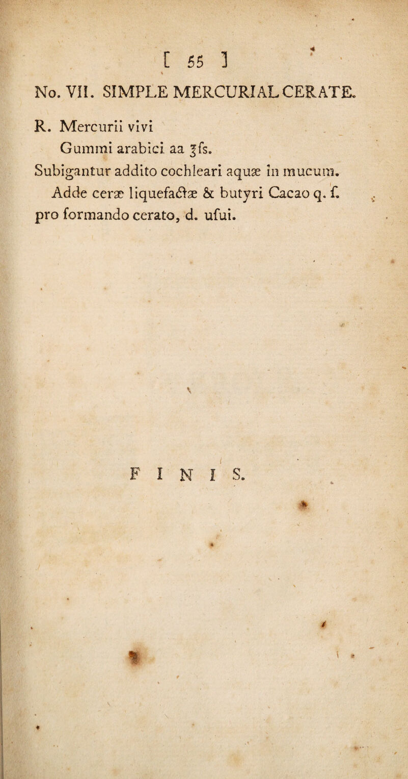 \ No.VII. SIMPLE MERCURIAL CERATE, R. Mercurii vivi Gum mi arabici. aa |fs. Subigantur addito cochleari aquse in mucum. Adde cera? liquefa(51-ae & butyri Cacao q. C pro formando cerato, d. ufui. F I N l' S. % %