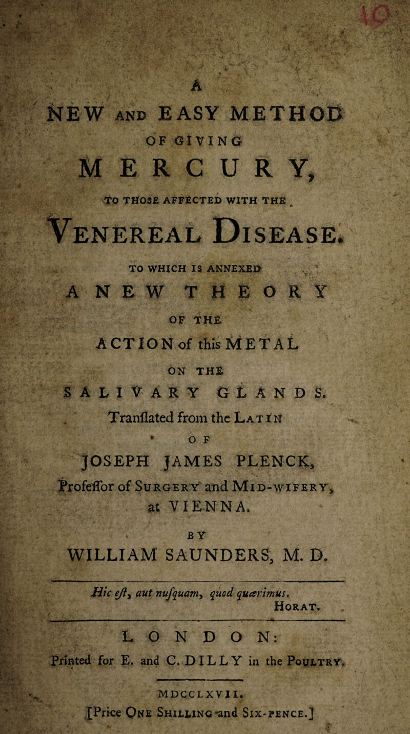 NEW AND EASY METHOD OF GIVING MERCURY, TO THOSE AFFECTED WITH THE Venereal Disease. TO WHICH IS ANNEXED ANEW THEORY OF THE ACT ION of this METAL ON THE SALIVARY GLANDS. Tranflated from the Latin * o F JOSEPH JAMES PLENCK, Profeffor of Surgery and Mid-wifery, at VIENNA, . * • . ** \ BY WILLIAM SAUNDERS, M. D. Hie ejij aut nufquam, quod quarimus. Horat, ■ ' : --*-----> LONDON: Printed for E. and C. DIL L Y in the Poultry, ——i i__ MDCCLXVII. {Price One Shilling-and Six-pence.]