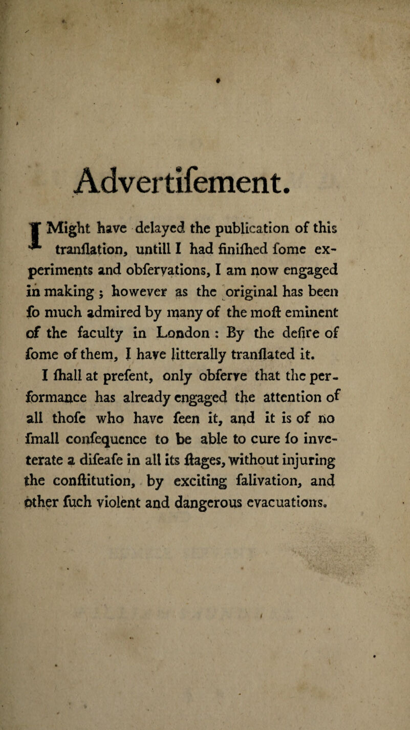 Advertifement. T Might have delayed the publication of this *** tranilation, untill I had finilhed fome ex¬ periments and obferyations, I am now engaged in making ; however as the original has been fo much admired by many of the moft eminent of the faculty in London : By the defire of fome of them, I have Jitterally tranflated it. I fhall at prefent, only obferre that the per¬ formance has already engaged the attention of all thofc who have feen it, and it is of no fmall confequcnce to be able to cure fo inve¬ terate a difeafe in all its ftages, without injuring the conftitution, by exciting faiivation, and Other fuch violent and dangerous evacuations.