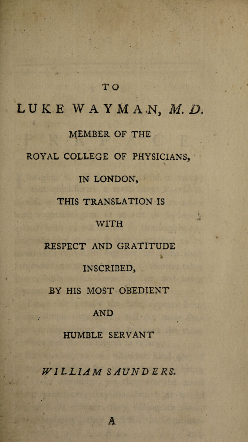 T O LUKE WAYMA.N, M. D, MEMBER OF THE ♦ * f . a. 1 ROYAL COLLEGE OF PHYSICIANS, ' IN LONDON, THIS TRANSLATION IS #> WITH - V » / RESPECT AND GRATITUDE Ik INSCRIBED, BY HIS MOST OBEDIENT AND / HUMBLE SERVANT WILLIAM SAUNDERS. A