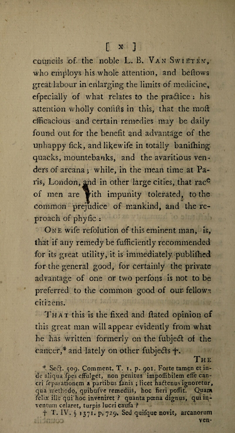 [ * 1 councils of. the noble L. B. Van Swieten, who employs his whole attention, and be flows great labour in enlarging the limits of medicine, efpecially of what relates to the praddice : his attention wholly conlifls in this, that the mod: efficacious and certain remedies may be daily found out for the benefit and advantage of the unhappy fick, andlikewife in totally banifhing quacks, mountebanks, and the avaritious ven¬ ders of arcana; while, in the mean time at Pa¬ ris, London, ^id in other large cities, that race of men are yith impunity tolerated, to the common prejudice of mankind, and the re¬ proach of phyfie : One wife refolution of this eminent man, is, that if any remedy be fufficiently recommended for its great utility, it is immediately publifhed for the general good, for certainly the private advantage of one or two perfons is not to be preferred to the common good of our- fellow- citLens. That this is the fixed and ftated opinion of this great man will appear evidently from what he has written formerly on the fubje<5f of the carreer,* and lately on other fubje&s •f*. The * Secft. q09. Comment. T. 1, p. 901. Forte tamen et in¬ de aliqua, fpes effulget, non penitus impoffibiiem effe can¬ cri feparationem a partibus fanis ; licet ha&enus ignoretur, qua methodo, quibufve remediis, hoc fieri poflit'. Quam felix ille qui hoc inveniret ? quanta poena dignus, qui in¬ ventum celaret, turpis lucri caufa ? f T. IV. § 1371. p, 729. Sed quifque novit, arcanorum ven- t i»