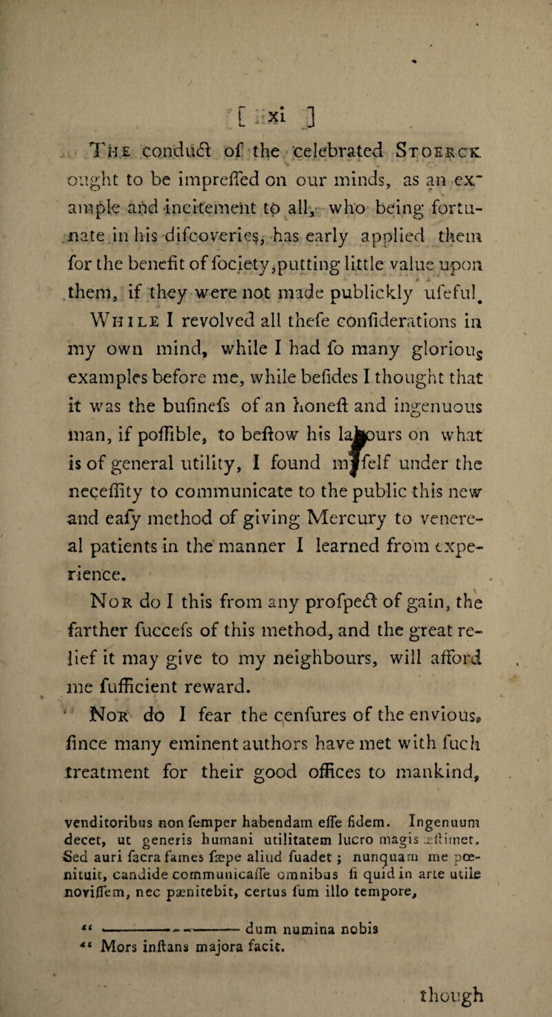 : c i;* 3 The condiit of the celebrated Stoerck. v. * ■ 4 _ * ' * c * ought to be impreffed on our minds, as an ex¬ ample and incitement to all, who being fortu¬ nate in his difcoverie$, has early applied them for the benefit of fociety,putting little value upon 4 i them, if they were not made publickly ufeful. While I revolved all thcfe confiderations in my own mind, while I had fo many glorious examples before me, while befides I thought that it was the buhncfs of an honed and ingenuous man, if pofTible, to bedow his lajpurs on what is of general utility, I found mjfelf under the necedity to communicate to the public this new and eafy method of giving Mercury to venere¬ al patients in the manner I learned from expe¬ rience. Nor do I this from any profpetd of gain, the farther fuccefs of this method, and the great re¬ lief it may give to my neighbours, will afford me fufficient reward. ■ Nor do I fear the cenfures of the envious» fince many eminent authors have met with fuch treatment for their good offices to mankind, venditoribus non Temper habendam efle fidem. Ingenuum decet, ut generis humani utilitatem lucro magis ultimet. Sed auri facra fames fiepe aliud fuadet ; nunquam me pce- nituit, candide commuuicaiTe omnibus fi quid in arte utile novifiem, nec pamitebit, certus Tum illo tempore, 11 ----dum numina nobis <{ Mors inftans majora facit. though