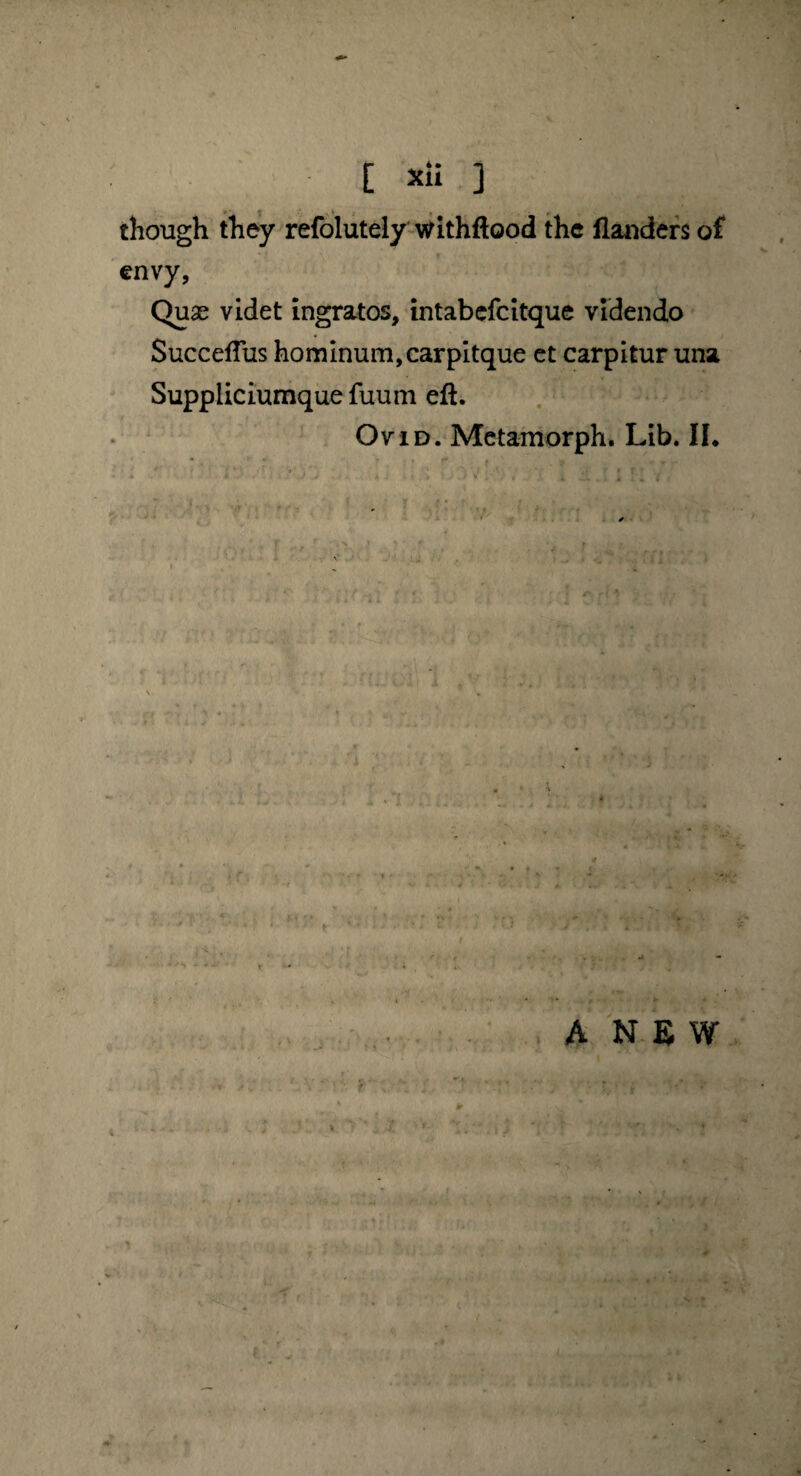 . - * <, v . , , though they refolutely withftood the llauders of envy, Qux videt ingratos, intabefcitque videndo SuccefTus hominum,carpitque et carpitur una Suppliciumque fuum eft. Ovid. Metamorph. Lib. II. ANEW