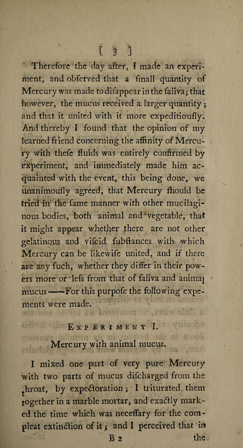 Therefore the day after, I made an experi¬ ment, and obferved that a iinall quantity of Mercury was made todifappear in the faliva; that however, the mucus received a larger quantity ; and that it united with it more expeditioufly. And thereby I found that the opinion of my learned friend concerning the affinity of Mercu¬ ry with thefe fluids was entirely confirmed by experiment, and immediately made him ac¬ quainted with the event, this being done, we unanimoufly agreed, that Mercury fhouid be tried in the fame manner with other mucilagi¬ nous bodies,'both animal and‘vegetable, that it might appear whether there are not other gelatinous and vifcid fubflances with which Mercury can be likewife united, and if there are any fuch, whether they differ in their pow¬ ers more ordefs from that of faliva and animaj mucus-For this purpofe the following expe- ments were made. i ' % f % • Experiment I. Mercury with animal mucus. I mixed one part of very pure Mercury with two parts of mucus difcharged from the throat, by expectoration; I triturated them together in a marble mortar, and exaftly mark¬ ed the time which was neceffary for the com¬ pleat extin&ion of it * and I perceived that in B 2 the