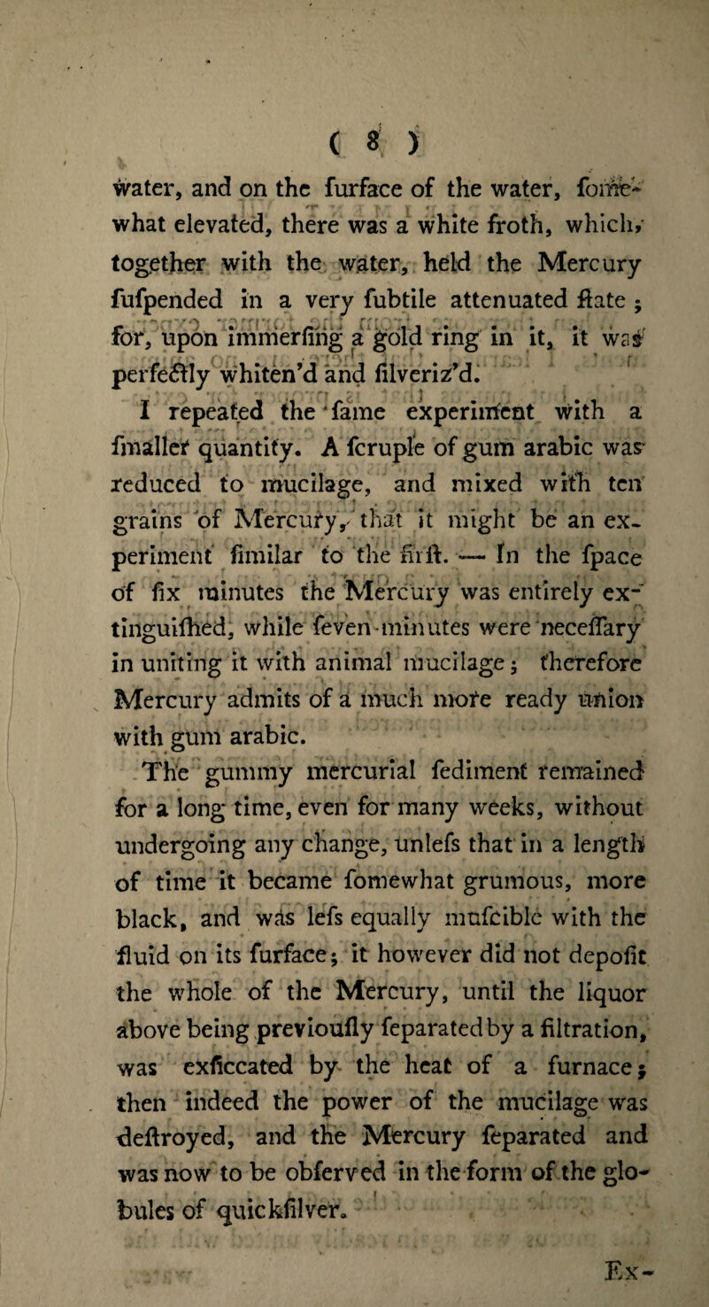 water, and on the furface of the water, fome- e'1T • • f. j * - ^ what elevated, there was a white froth, which, together with the water, held the Mercury fufpended in a very fubtile attenuated flate ; •^yA ^ i ' % y 4 a J i 1 > • 4 * } i \ 0 for, upon immerfing a gold ring in it, it wa# rrto iij t,11, perfectly whiten’d and filveriz’d. I repeated the fame experiment with a fmaller quantity. A fcruple of gum arabic was reduced to mucilage, and mixed with ten grains of Ivfercury'that it might be an ex¬ periment fimilar to the fir ft. — In the fpace *•- ;• y ■ [ ■ r « of fix minutes the Mercury was entirely ex- tinguifhed, while feven-minutes were neceftary in uniting it with animal mucilage; therefore Mercury admits of a much more ready union with gum arabic. The gummy mercurial fedimenf remained for a long time, even for many weeks, without undergoing any change, unlefs that in a length of time it became fomewhat grumous, more black, and was lefs equally mufcible with the fluid on its furface; it however did not depofit the whole of the Mercury, until the liquor above being previoufly feparatedby a filtration, was exficcated by the heat of a furnace $ then indeed the power of the mucilage was deftroyed, and the Mercury feparated and was now to be obferved in the form of the glo¬ bules of quickfilver*