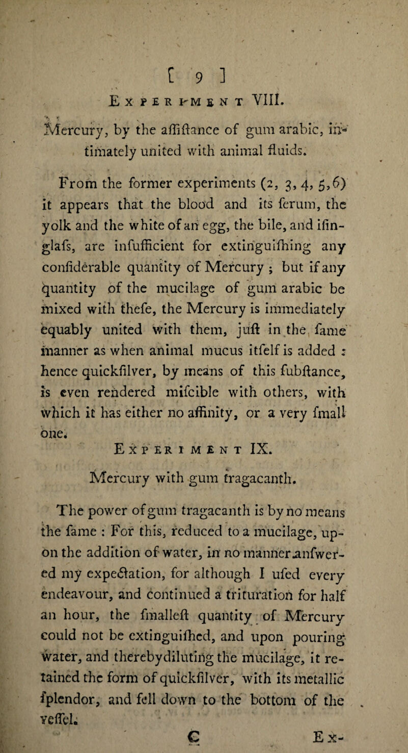 , v \ Ex PER I-M £NT VIII. # Mercury, by the affiftance of gum arable, ul¬ timately united with animal fluids. ► **. f / ♦ ♦ From the former experiments (2, 3, 4, 5,6) it appears that the blood and its ferum, the yolk and the white of an egg, the bile, and ifin- glafs, are inefficient for extinguifhing any confiderable quantity of Mercury ; but if any Quantity of the mucilage of gum arabic be mixed with thefe, the Mercury is immediately equably united with them, juft in the fame manner as when animal mucus itfelf is added : hence quickfilver, by means of this fubftance, is even rendered mifcible with others, with ' * . - 9 which it has either no affinity, or a very fmall one* Ex per 1 ment IX. Mercury with gum tragacanth. The power of gum tragacanth is by no means t ' * the fame : For this, reduced to a mucilage, up¬ on the addition of water, in no manneranfwer- ed my expe&ation, for although I ufed every endeavour, and continued a trituration for half an hour, the fmalleft quantity of Mercury could not be extinguifhed, and upon pouring water, and thereby diluting the mucilage, it re¬ tained the form of quickfilver, with its metallic fplendor, and fell down to the bottom of the veffieh C E x-