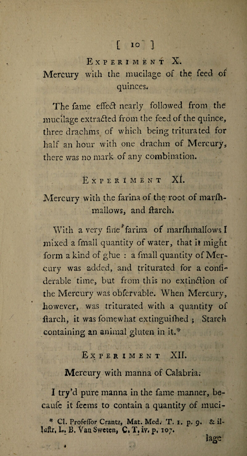 Mercury with the mucilage of the feed of quinces* The fame effedt nearly followed from the mucilage extracted from the feed of the quince, three drachms of which being triturated for half an hour with one drachm of Mercury* there was no mark of any combination. Experiment XL Mercury with the farina of the root of marfli- mallows, and ft arch. With a very fine * farina of mar Jfli mallows t mixed a fmall quantity of water, that it might form a kind of glue : a fmall quantity of Mer¬ cury was added, and triturated for a confix derable time, but from this no extinction of the Mercury was obfervable. When Mercury, however, was triturated with a quantity of ftarch, it was fomewhat extinguifhed ; Starch containing an animal gluten in it.* Ex PER IMENT XII. Mercury with manna of Calabria; I try’d pure manna in the fame manner, be- caufe it fecms to contain a quantity of muci- * Cl. ProfefTor Crantz, Mat. Med. T. I. p. 9. & il- luftr, L. B, Van Swcten, C. X» iv# p, to7. lage