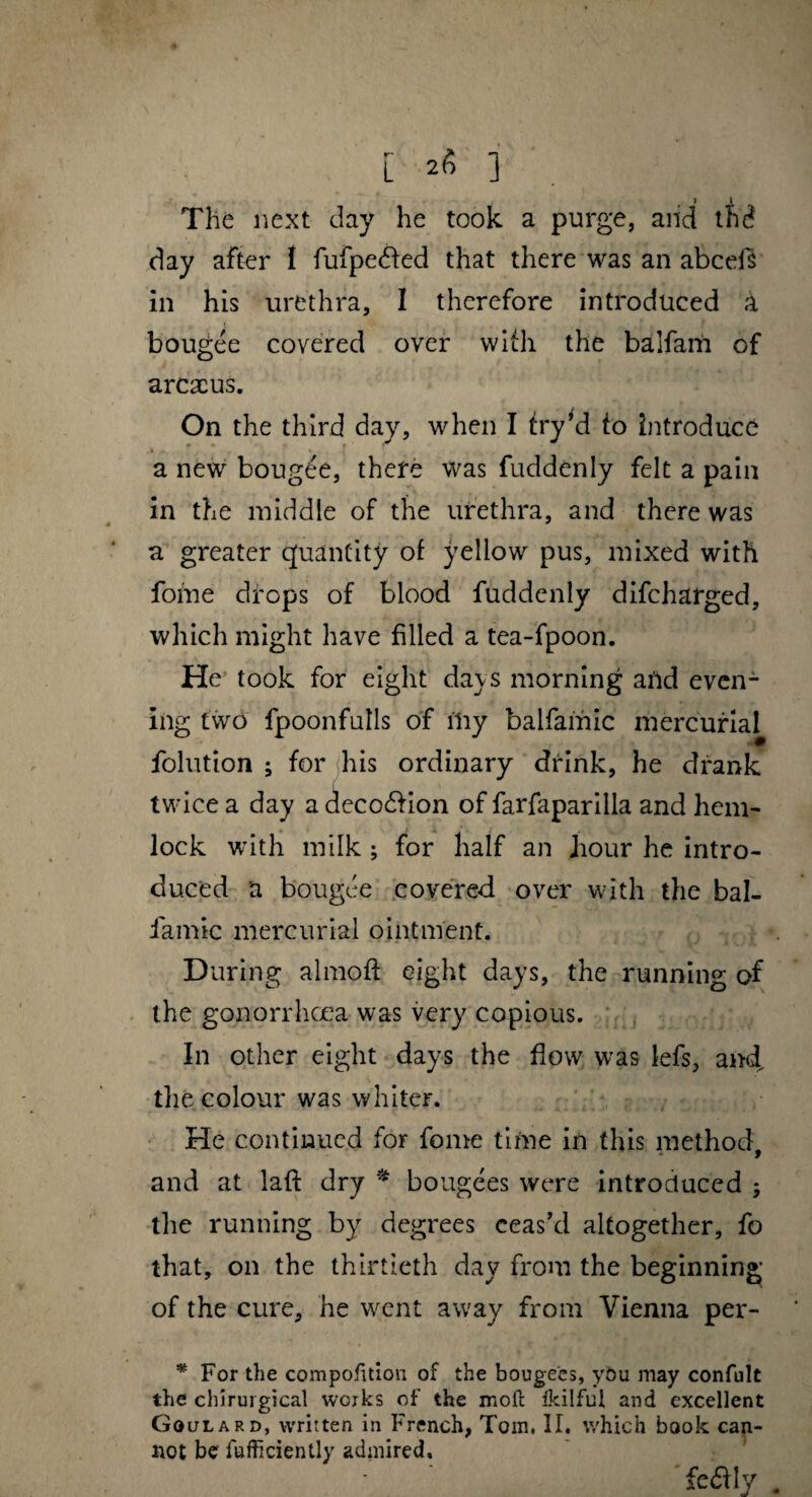 1 \ The next day he took a purge, and the? day after I fufpedted that there was an abcefs in his urethra, I therefore introduced a bougee covered over with the balfam of arcacus. On the third day, when I fry’d to Introduce a new bougee, there was fuddenly felt a pain in the middle of the urethra, and there was a greater quantity of yellow pus, mixed with fome drops of blood fuddenly difcharged, which might have filled a tea-fpoon. He took for eight days morning aild even¬ ing two fpoonfulls of iiiy balfamic mercurial folution ; for his ordinary drink, he drank twice a day a deco&ion of farfaparilla and hem¬ lock with milk ; for half an hour he intro¬ duced a bougee covered over with the bal- famic mercurial ointment. During almoft eight days, the running of the gonorrhoea was very copious. In other eight days the flow was lefs, and, the colour was whiter. He continued for fome time in this method, and at la ft dry * bougees were introduced ; the running by degrees ceas'd altogether, fo that, on the thirtieth day from the beginning of the cure, he went away from Vienna per- * For the compofnion of the bougees, you may confult the ehirurgical works of the moil ikilful and excellent Goulard, written in French, Tom, II. which book can¬ not be fufficiently admired, fedfly