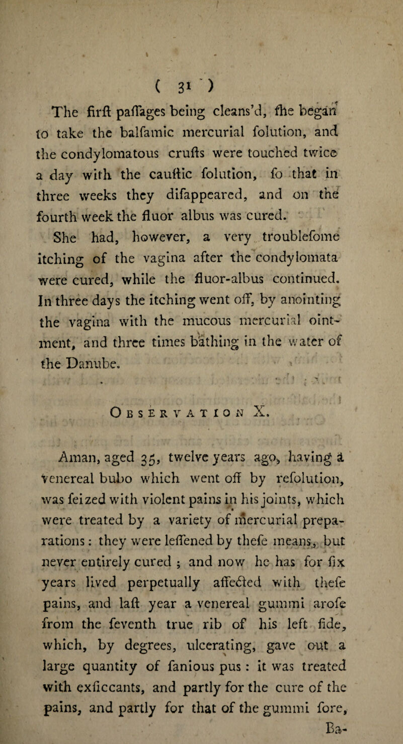 The firft pafiages being cleans’d, the began lo take the balfamic mercurial folution, and the condylomatous crufts were touched twice a day with the cauftic folution, fo that in three weeks they difappeared, and on the fourth week the fluor albus was cured. She had, however, a very troublefome itching of the vagina after the condylomata were cured, while the fluor-albus continued. In three days the itching went off, by anointing the vagina with the mucous mercurial oint¬ ment, and three times bathing in the water of the Danube. Observation X. Aman, aged 35, twelve years ago, having & venereal bubo which went oft by refolution, was feized with violent pains in his joints, which were treated by a variety of mercurial prepa¬ rations : they were leftened by thefe means, but never entirely cured ; and now he has for fix years lived perpetually aftedted with thefe pains, and laft year a venereal gummi arofe from the feventh true rib of his left fide, which, by degrees, ulcerating, gave out a large quantity of famous pus: it was treated with exficcants, and partly for the cure of the pains, and partly for that of the gummi fore, Ba-