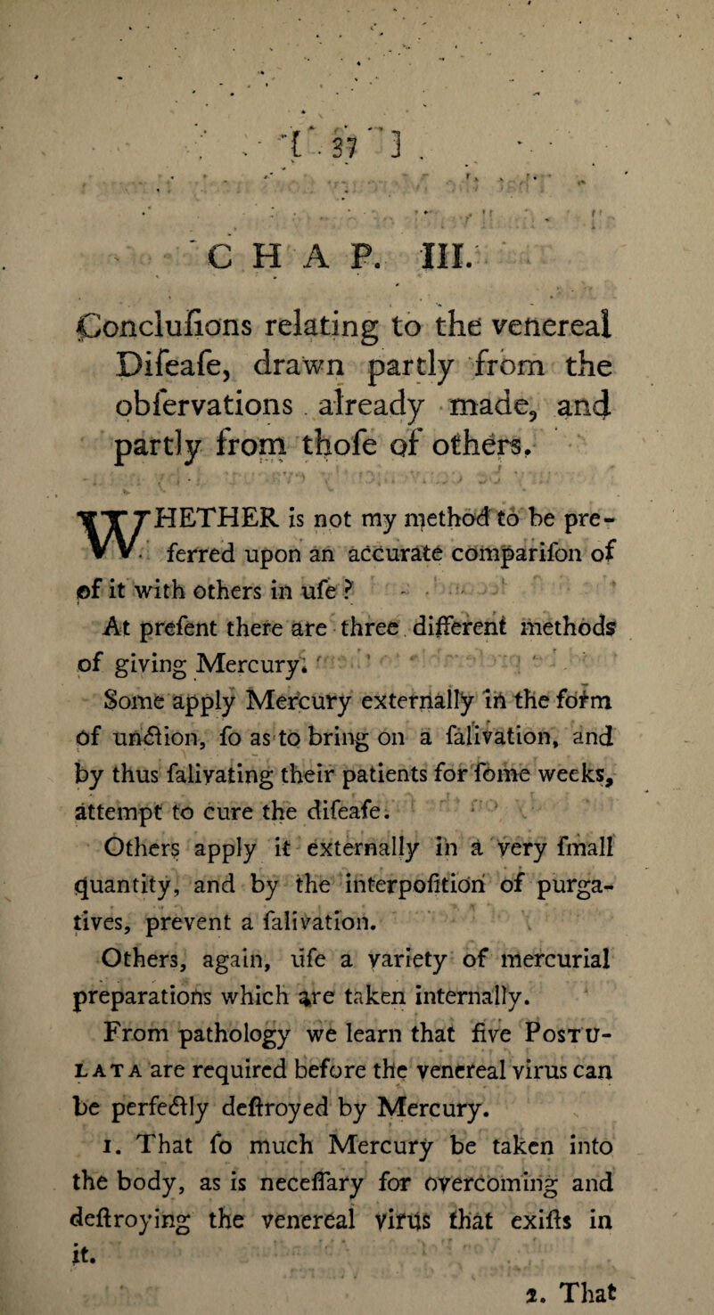 r CHAP. III. it Conclufiions relating to the venereal Difeale, drawn partly from the obfervations. already made, and partly from thofe of others. WHETHER is not my method to be pre¬ ferred upon an accurate comparifon of of it with others in ufe ? - • At prefent there are three different methods of giving Mercury. ' n , - r ♦ 'P Some apply Mercury externally in thefofm of un£fion, fo as to bring on a falivation, and by thus faliyating their patients for forne weeks, attempt to cure the difeafe. Others apply it externally in a very fmall quantity, and by the interpofitioh of purga¬ tives, prevent a falivation. Others, again, life a variety of mercurial preparations which ^re taken internally. From pathology we learn that five Postu¬ lat a are required before the venereal virus can be perfectly deftroyed by Mercury. i. That fo much Mercury be taken into the body, as is neceffary for overcoming and deftroying the venereal virus that exifts in it. 7. That