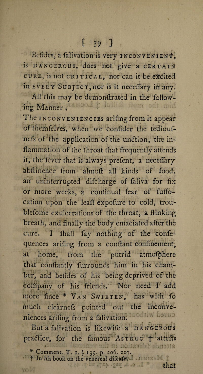 Befides, a falivation is very inconveniens, is dangerous, does not give a certain cure, is not critical, nor can it be excited in every Subject,nor is it necefiary in any. All this may be demonft rated in the follow¬ ing Manner ; •• 1 The Inc on veniencies arifing from it appear of themfelves, when we confider the tediouf- j * • f ' k , ncfs of the application of the undlion, the in¬ flammation of the throat that frequently attends it, the fever that is always prefent, a necefiary SbAinence from almoft all kinds of food, . > # an uninterrupted difcharge of faliva for fix or more weeks, a continual fear of fuffo- cation upon the leafl expofure to cold, trou- blefome exulcerations of the throat, a flinking breath, and finally the body emaciated after the cure. I Shall fay nothing of the confe- quences arifing from a conflant confinement, at home, from the putrid atmofphere that conflantly furrounds him in his cham¬ ber, and befides of his being deprived of the company of his friends. Nor need I' add more fince * Van Svvieten, has with fo H.. i —. . * * 1 f » • much clearnefs pointed out the inconve- • , 9 ' ■ • ■ ’ • * * -*-* mences arifing from a falivation. * T - < . ’ , ( y * f S'1 r4 But a falivation is likewife a dangerous -A .. . F » .. practice, for the famous Astruc '•f* attefls i r.l rx'havih.' TnU.vs * Comment. T. i. § 135. p. 206. 207. f In his book on the venereal difeafe. 1 • ’ > _ I • - that
