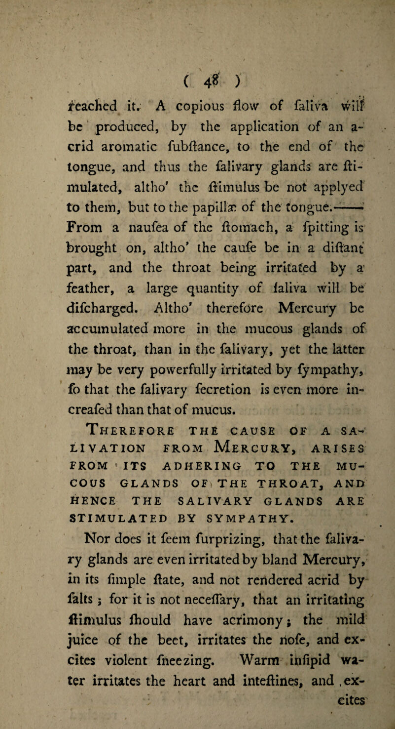 ( 4 ) , 1 : i reached it.- A copious flow of faliva will be produced, by the application of an a- crid aromatic fubflance, to the end of the tongue, and thus the falivary glands are fti- niulated, altho' the flimulus be not applyed to them, but to the papillan of the tongue.-- From a naufea of the fiomach, a fpitting is brought on, altho’ the caufe be in a diftant part, and the throat being irritated by a feather, a large quantity of laliva will be difeharged. Altho' therefore Mercury be accumulated more in the mucous glands of the throat, than in the falivary, yet the latter may be very powerfully irritated by fympathy, fo that the falivary fecretion is even more in- creafed than that of mucus. Therefore the cause of a sa¬ livation from Mercury, arises FROM • ITS ADHERING TO THE MU¬ COUS GLANDS OFi THE THROAT, AND HENCE THE SALIVARY GLANDS ARE STIMULATED BY SYMPATHY. Nor does it feem furprizing, that the faliva¬ ry glands are even irritated by bland Mercury, in its fimple flate, and not rendered acrid by falts; for it is not necelTary, that an irritating flimulus fhould have acrimony; the mild juice of the beet, irritates the riofe, and ex¬ cites violent fneezing. Warm ihfipid wa¬ ter irritates the heart and inteftines, and .ex¬ cites