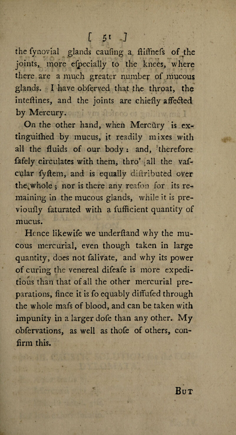 [ 5t ,] ' , . the fynoviai glands caufing a ffiffnefs of the joints, more eijpecially to the knees, where there are a much greater number of mucous glands. I have obferved that the throat, the inteffines, and the joints are chiefly affe<5led by Mercury. On the other hand, when Mercery is ex- tinguifhed by mucus, it readily mixes with all the fluids of our body : and, therefore fafely circulates with them, thro’ r ail the vaf- cular fyffem, and is equally diftributed over thecwhole ; nor is there any reafbn for its re¬ maining in the mucous glands, while it is pre- vioufly faturated with a fufficient quantity of mucus. Hence likewife we underfland why the mu¬ cous mercurial, even though taken in large quantity, does not falivate, and why its power of curing the venereal difeafe is more expedi¬ tious than that of all the other mercurial pre¬ parations, lince it is fo equably diffufed through the whole mafs of blood, and can be taken with impunity in a larger dofe than any other. My obfervations, as well as thofe of others, con¬ firm this. But