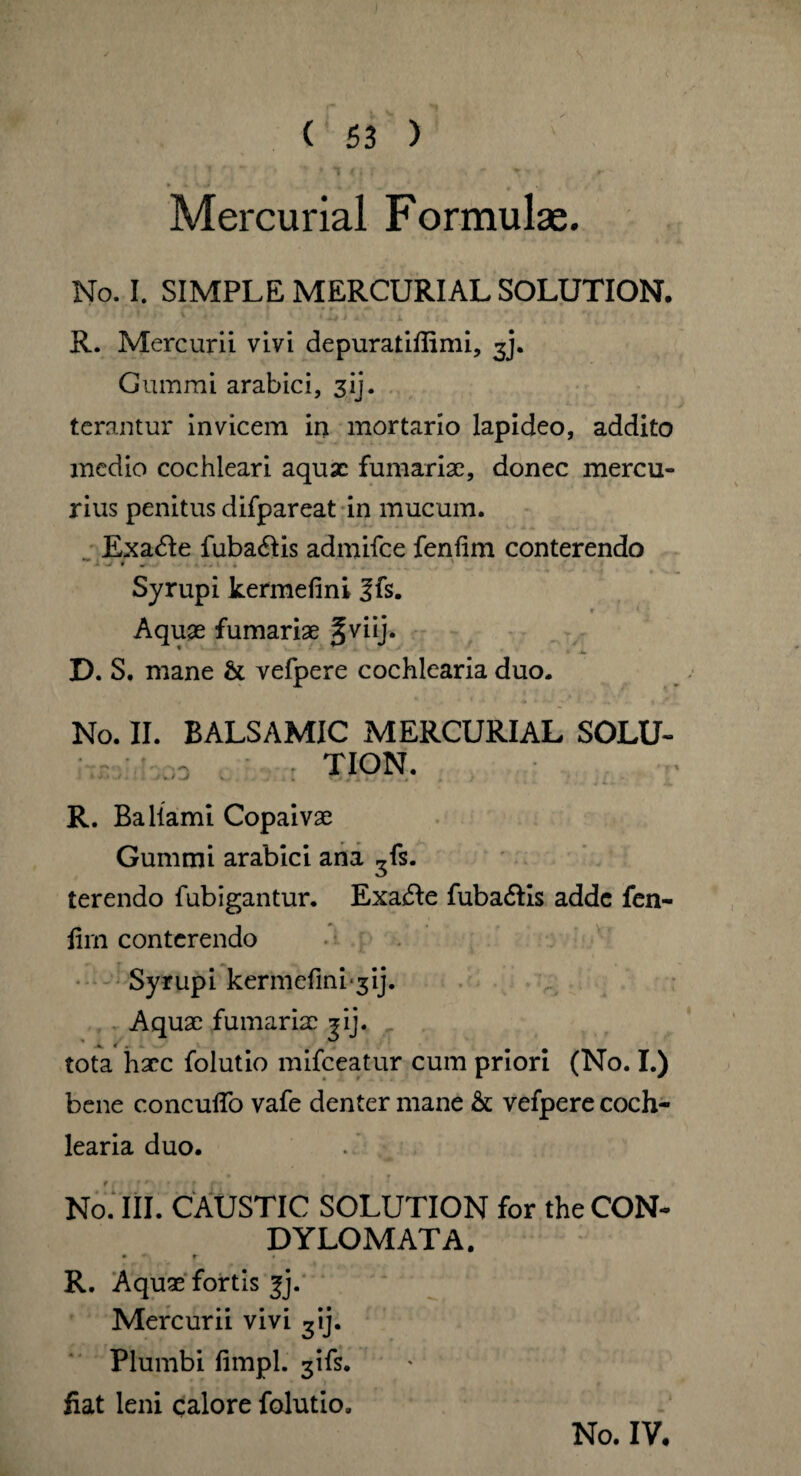 •;!'*' .'i * » ■» * i rj r ~y r »- - » k * > , Mercurial Formulae. No. I. SIMPLE MERCURIAL SOLUTION. R. Mercurii vivi depuratifiimi, 3J. Cummi arabici, 31J. terantur invicem in mortario lapideo, addito medio cochleari aquae furnariae, donec mercu¬ rius penitus difpareat in mucum. Exadle fuba&is admifee fenfim conterendo - . * ~ 1 • — * * 'j • . , Syrupi kermefini ?fs. t - * • Aquje furnariae §viij. D. S. mane & vefpere cochlearia duo. No. II. BALSAMIC MERCURIAL SOLU- . o TION. R. Ballami Copaivae Gummi arabici ana ^fs. terendo fubigantur. Exa£le fuba&is adde fen¬ fim conterendo Syrupi kermefini-3ij. Aquae furnariae jij. tota haec folutio mifceatur cum priori (No. I.) bene concufio vafe denter mane & vefpere coch¬ learia duo. No. III. CAUSTIC SOLUTION for the CON¬ DYLOMATA. • — r • R. Aquae fortis fj. Mercurii vivi 3tj. Plumbi fimpl. 3ifs. fiat leni calore folutio. No. IV,