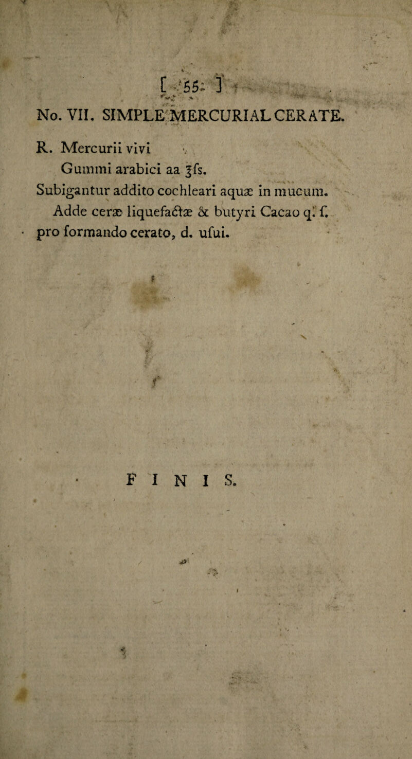 i * • . ■■ R. Mercurii vivi Gum mi arabici aa |fs. Subigantur addito cochleari aquae in mucum. Adde cerae liquefactae & butyri Cacao qi f. • pro formando cerato, d. ufui.