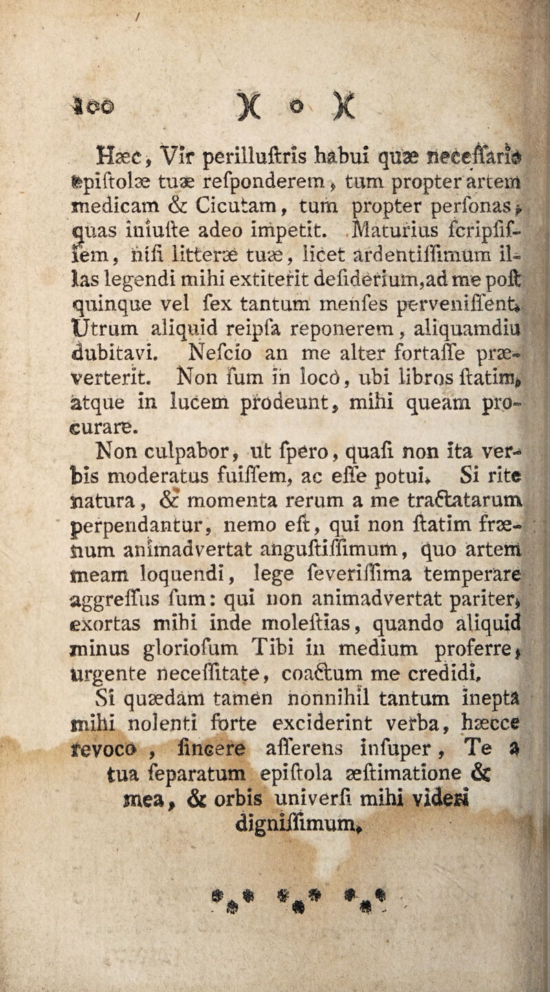 H<ec, Vir perilluftrls habui quae tpiftolse tuae refponderem, tum propter artem medicam & Cicutam, tum propter perfonas^ quas iniuite adeo impetit. Maturius fcripfif- lem, htii littera tuse, licet ardentiffimum il« las legendi mihi extiterit deliderium,adme poft quinque vel fex tantum menfes perveniffent* Utrum aliquid reipla reponerem, aliquamdiu dubitavi. Nefcio an me alter fortaffe prae* verterit. Non fum in locd, ubi libros flatim* atque in lucem prodeunt, mihi queam pro¬ curare. Non culpabor, ut fpero, quali non ita ver-* bis moderatus fuiffem, ac efle potuh Si rite natura, &c momenta rerum a me traftatarum perpendantur, nemo eft, qui non ftatim frse- iium animadvertat aftguftiffimum, quo artem meam loquendi, lege feveriffima temperare aggreffus fum: qui non animadvertat pariter* exortas mihi inde moleftias, quando aliquid minus gloriofum Tibi in medium proferre* Urgente neceffitate, coaftum me credidi. Si quaedam tamen nonnihil tantum inepta mihi nolenti forte exciderint verba, hsecce revoco , fincere afferens infuper, Te a tua feparatum epi dola seftimatione & ynea, & orbis univerfi mihi videri digniffimum.