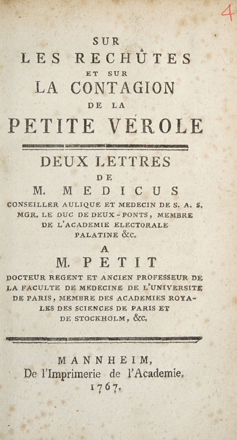 SUR LES REC HÛ T E S ET SUR LA CONTAGION DE LA PETITE VEROLE DEUX LETTRES B E ' M, M E D I C U S CONSEILLER AULIQUE ET MEDECIN DE S. A, MGR* LE DUC DE DEUX-PONTS, MEMBRE DE L’ACADEMIE ELECTORALE PALATINE &C, A M. PETIT DOCTEUR REGENT ET ANCIEN PROFESSEUR DE LA FACULTE DE MEDECINE DE L’UNIVERSITE DE PARIS, MEMBRE DES ACADEMIES ROYA¬ LES DES SCIENCES DE PARIS ET DE STOCKHOLM, &C, MANNHEIM, De l'Imprimerie de l’Academie»