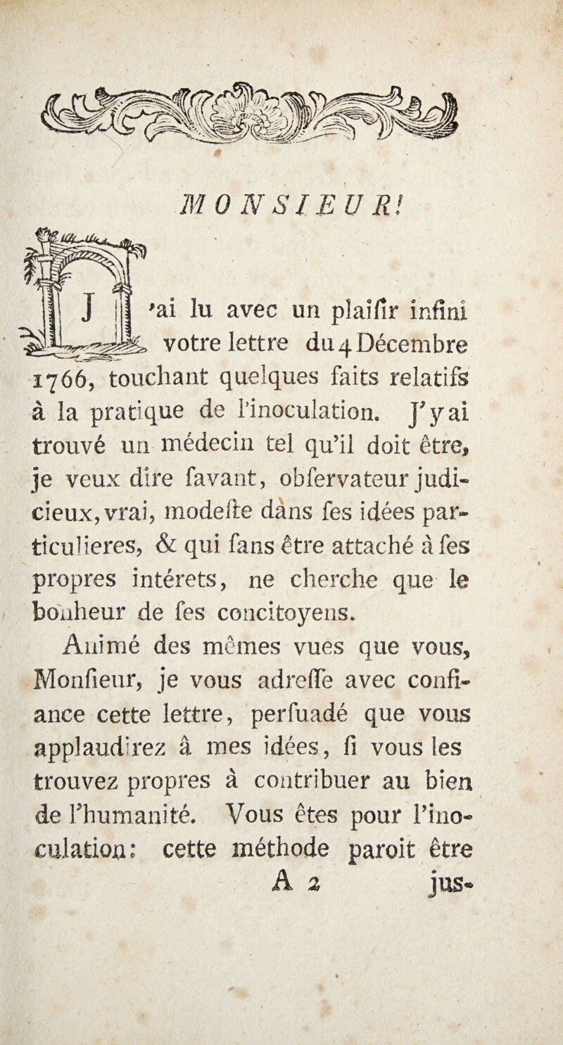 . ; .• 1 MONSIEUR! 'ai lu avec un plaîfir infini votre lettre du 4 Décembre 1766, touchant quelques faits relatifs à la pratique de l’inoculation. J'y ai trouvé un médecin tel qu’il doit être, je veux dire favant, obfervateur judi¬ cieux, vrai, modeite dans fes idées par¬ ticulières, & qui fans être attaché à fes propres intérêts, ne cherche que le bonheur de fes concitoyens. Animé des mêmes vues que vous, Monfieur, je vous adrefle avec confi¬ ance cette lettre, perfuadé que vous applaudirez â mes idées, fi vous les trouvez propres à contribuer au bien de l’humanité. Vous êtes pour l’ino¬ culation: cette méthode paroit être A 2 jus-