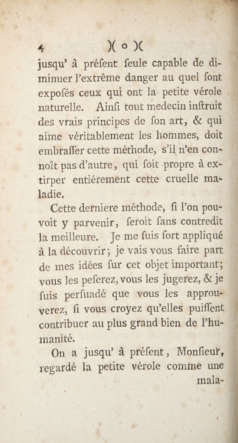 jusqu* à préfent feule capable de di¬ minuer l’extrême danger au quel font expofés ceux qui ont la petite vérole naturelle. Ainfi tout médecin inftruit des vrais principes de fon art, & qui aime véritablement les hommes, doit embrafler cette méthode, s’il n’en con- noît pas d’autre, qui foit propre à ex¬ tirper entièrement cette cruelle ma¬ ladie. Cette derniere méthode, fi l’on pou- voit y parvenir, feroit fans contredit la meilleure. Je me fuis fort appliqué à la découvrir; je vais vous faire part de mes idées fur cet objet important; vous les peferez, vous les jugerez, & je fuis perfuadé que vous les approu¬ verez, fi vous croyez qu’elles puilfent contribuer au plus grand bien de l'hu¬ manité. On a jusqu5 à préfent, Monfieut, regardé la petite vérole comme une mala-