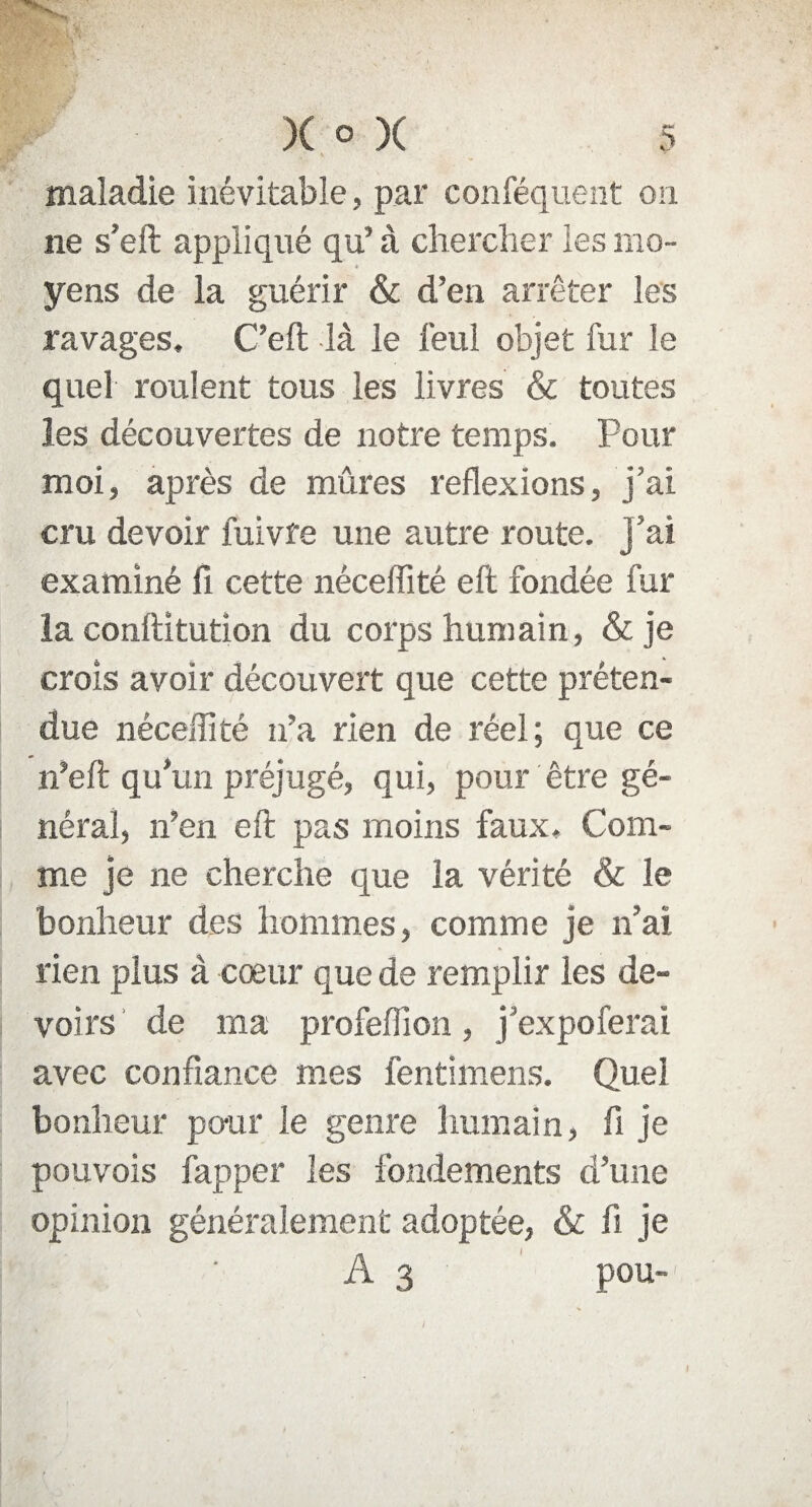 , { ' ' % w • w- maladie inévitable, par conféquent on ne s’eft appliqué qu’ à chercher les mo¬ yens de la guérir & d’en arrêter les ravages, C’eft là le feul objet fur le quel roulent tous les livres & toutes les découvertes de notre temps. Pour moi, après de mûres reflexions, j’ai cru devoir fuivfe une autre route, j’ai examiné fi cette néceffité eft fondée fur la conftitution du corps humain, & je crois avoir découvert que cette préten¬ due néceffité n’a rien de réel; que ce n’eft qu’un préjugé, qui, pour être gé¬ néral, n’en eft pas moins faux. Com¬ me je ne cherche que la vérité & le bonheur des hommes, comme je n’ai rien plus à coeur que de remplir les de¬ voirs de ma profeffion, j’expoferai avec confiance mes fentimens. Quel bonheur pour le genre humain, fi je pouvois fapper les fondements d’une opinion généralement adoptée, & fi je A 3 pou- I