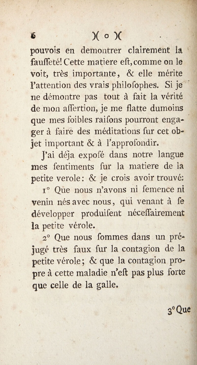 pou vol s en démontrer clairement la faufleté! Cette matière eft, comme on le voit, très importante, & elle mérite l’attention des vrais philofophes. Si je ne démontre pas tout à fait la vérité de mon aflertion, je me flatte dumoins que mes foibles raifons pourront enga¬ ger à faire des méditations fur cet ob¬ jet important & à l’approfondir. J’ai déjà expofé dans notre langue mes fentiments fur la matière de la petite verole: & je crois avoir trouvé; i° Que nous n’avons ni femence ni venin nés avec nous, qui venant à fe développer produifent néceffairement la petite vérole. 2° Que nous fommes dans un pré- jugé très faux fur la contagion de la petite vérole; & que la contagion pro¬ pre à cette maladie n’elt pas plus forte que celle de la galle.