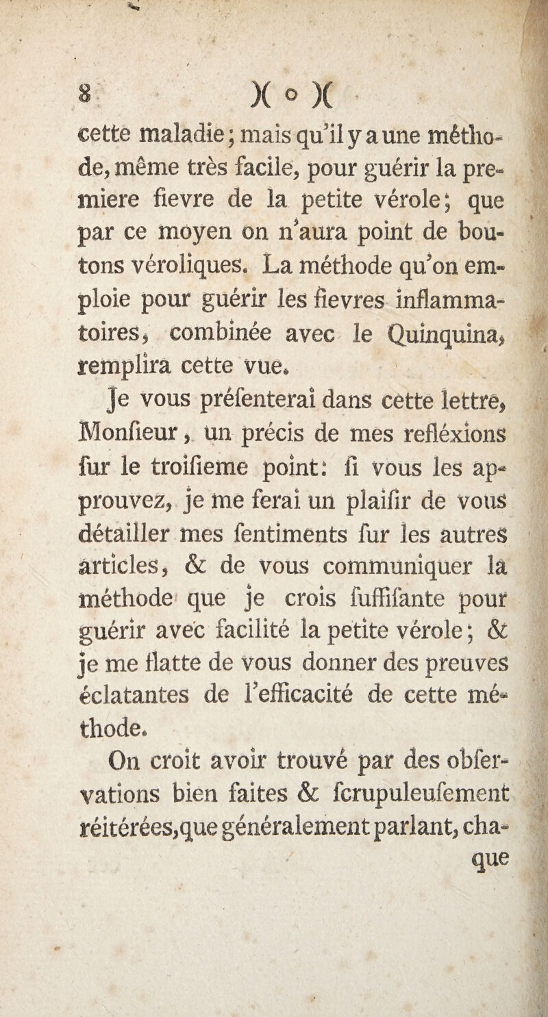cette maladie ; mais qu’il y a une métho¬ de, même très facile, pour guérir la pre¬ mière fievre de la petite vérole; que par ce moyen on n’aura point de bou¬ tons véroliques. La méthode qu’on em¬ ploie pour guérir les fievres inflamma¬ toires, combinée avec le Quinquina, remplira cette vue. Je vous préfenterai dans cette lettré, Monfieur, un précis de mes refléxions fur le troifleme point : fi vous les ap¬ prouvez, je me ferai un plaifir de vous détailler mes fentiments fur les autres articles, & de vous communiquer la méthode que je crois fuffifante pour guérir avec facilité la petite vérole ; & je me flatte de vous donner des preuves éclatantes de Fefficacité de cette mé¬ thode. On croit avoir trouvé par des obfer- vations bien faites & fcrupuleufement réitérées,que généralement parlant, cha¬ que
