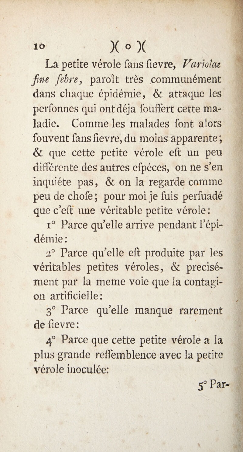 La petite vérole fans fievre, Variolat fme febre, paraît très .communément dans chaque épidémie, & attaque les perfonnes qui ontdéja fouffert cette ma¬ ladie. Comme les malades font alors fouvent fans fievre, du moins apparente ; & que cette petite vérole eft un peu différente des autres efpéces, on ne s’en inquiète pas, & on la regarde comme peu de chofe ; pour moi je fuis perfuadé que c’eft une véritable petite vérole : i° Parce qu’elle arrive pendant l’épi¬ démie : 2° Parce quelle eft produite par les véritables petites véroles, & précisé¬ ment par la meme voie que la contagi¬ on artificielle: 3° Parce qu’elle manque rarement de fievre: 4° Parce que cette petite vérole a la plus grande reffemblence avec la petite vérole inoculée: 5° Par-