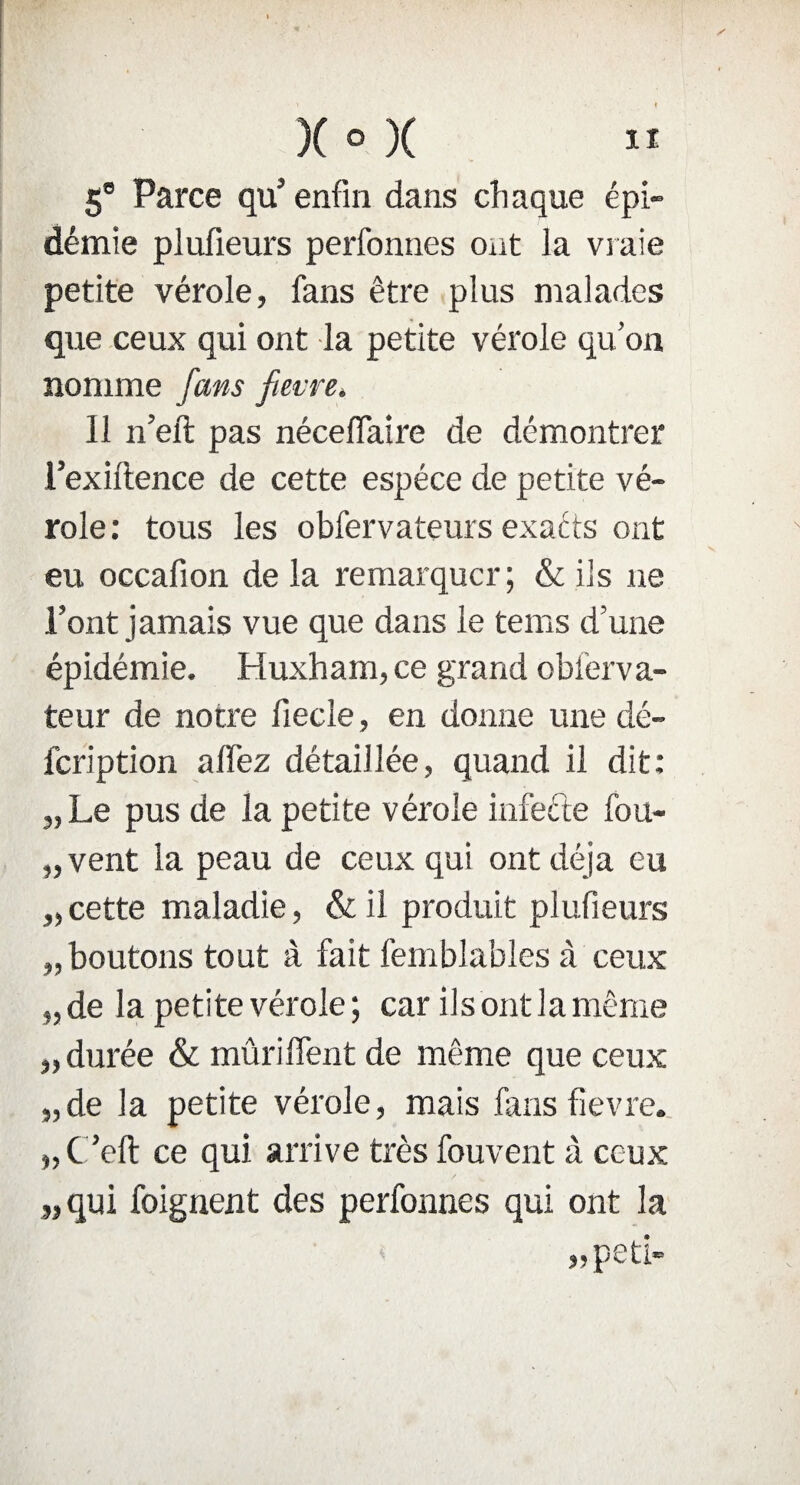 5® Parce qu’ enfin dans chaque épi¬ démie plufieurs perfonnes ont la vraie petite vérole, fans être plus malades que ceux qui ont la petite vérole qu’on nomme fans fietre. 11 n’eft pas néceflaire de démontrer l’exiftence de cette espèce de petite vé¬ role: tous les obfervateurs exacts ont eu occafion de la remarquer; & ils ne l’ont jamais vue que dans le tems d’une épidémie. Huxham, ce grand obierva- teur de notre fiecle, en donne une dé- feription alfez détaillée, quand il dit: „Le pus de la petite vérole infecte fou- „vent la peau de ceux qui ont déjà eu „ cette maladie, & il produit plufieurs „ boutons tout à fait femblables à ceux „ de la petite vérole ; car ils ont la même „ durée & mûriffent de même que ceux „de la petite vérole, mais fans fievre. „C ’eft ce qui arrive très fouvent à ceux „qui foignent des perfonnes qui ont la „peti-