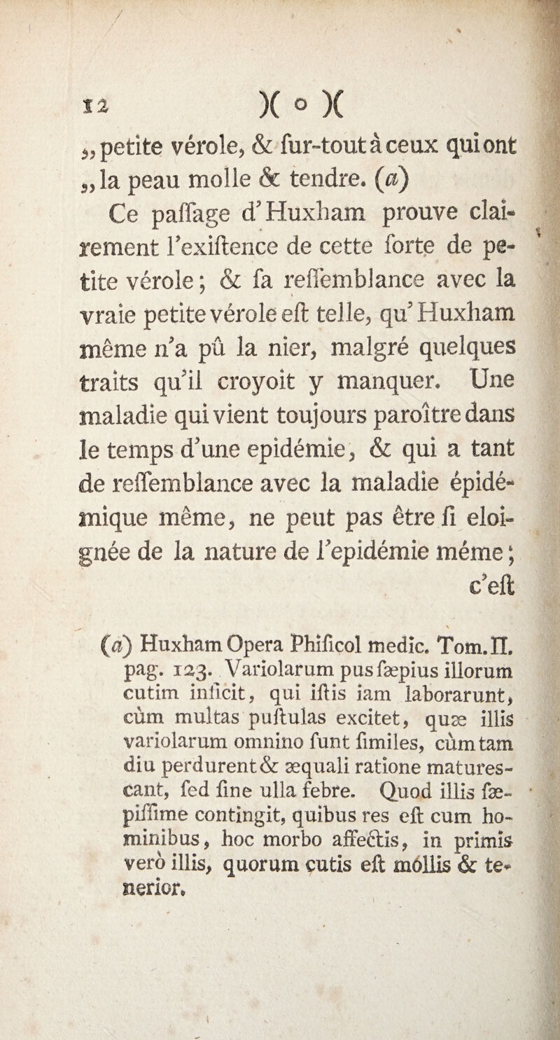 „ petite vérole, & fur-tout à ceux qui ont „ la peau molle & tendre, (a) Ce paflage d’Huxham prouve clai¬ rement l’exiftence de cette forte de pe¬ tite vérole ; & fa refi’emblance avec la vraie petite vérole eft telle, qu’Huxham même n’a pû la nier, malgré quelques traits qu’il croyoit y manquer. Une maladie qui vient toujours paraître dans le temps d’une épidémie, & qui a tant de reffemblance avec la maladie épidé¬ mique même, ne peut pas être fi éloi¬ gnée de la nature de l’epidémie même ; c’eft (a) Huxham Opéra Phificol medic. Tom.IT. pag. 133. Variolarum pusfæpius illorum cutim iniïcit, qui iftis iam laborarunt, cùm multas puftulas excitet, quæ illis variolarum omnino funt fimiles, cùmtam diu perdurent& æquali ratione matures- cant, fed fine ulla febre. Quod illis fæ- piffime contingit, quibus res eft cum ho- minibus, hoc morbo affectis, in primis verô illis, quorum cutis eft mollis & te- nerior.