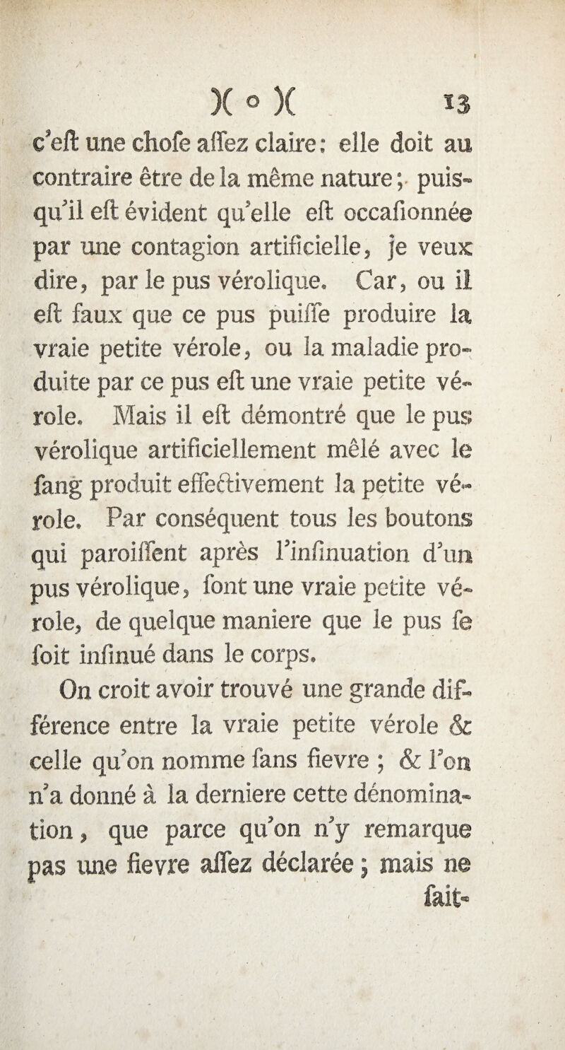 I X ° X n c’eft une chofe affez claire : elle doit au contraire être de la même nature; puis¬ qu'il eft évident qu'elle eft occafionnée par une contagion artificielle, je veux dire, par le pus vérolique. Car, ou il eft faux que ce pus puifTe produire la vraie petite vérole, ou la maladie pro¬ duite par ce pus eft une vraie petite vé¬ role. Mais il eft démontré que le pus vérolique artificiellement mêlé avec le fang produit effectivement la petite vé¬ role. Par conséquent tous les boutons qui paroiffent après l’infinuation d'un pus vérolique, font une vraie petite vé¬ role, de quelque maniéré que le pus fe foit infinué dans le corps. On croit avoir trouvé une grande dif¬ férence entre la vraie petite vérole & celle qu’on nomme fans fievre ; & Pou n’a donné à la derniere cette dénomina¬ tion , que parce qu'on n'y remarque pas une fievre affez déclarée ; mais ne fait- /
