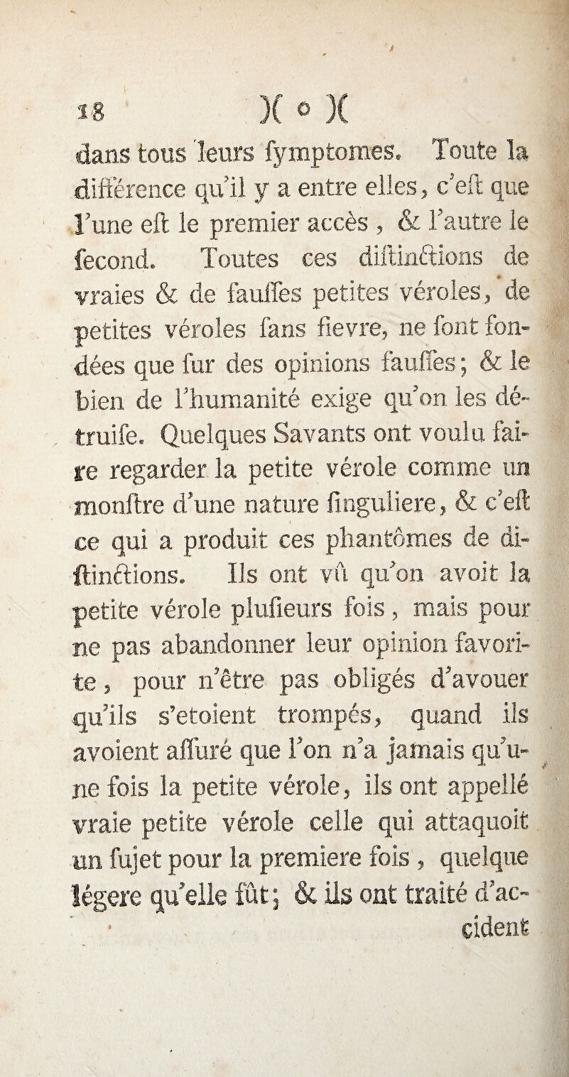 dans tous leurs fymptomes. Toute la différence qu’il y a entre elles, c’eft que l’une elt le premier accès , (k l’autre le fécond. Toutes ces diftinftions de vraies & de fauffes petites véroles, de petites véroles fans fievre, ne font fon¬ dées que fur des opinions fauffes ; & le bien de l’humanité exige qu’on les dé¬ truite. Quelques Savants ont voulu fai¬ re regarder la petite vérole comme un monftre d’une nature finguliere, & c’eft ce qui a produit ces phantômes de di- ftînftions. Ils ont vu qu’on avoit la petite vérole plufieurs fois, mais pour ne pas abandonner leur opinion favori¬ te , pour n’être pas obligés d’avouer qu’ils s’etoient trompés, quand ils avoîent alluré que l’on n’a jamais qu’u¬ ne fois la petite vérole, ils ont appeilé vraie petite vérole celle qui attaquoit un fujet pour la première fois , quelque légère quelle fût; & ils ont traité d’ac- - < cident