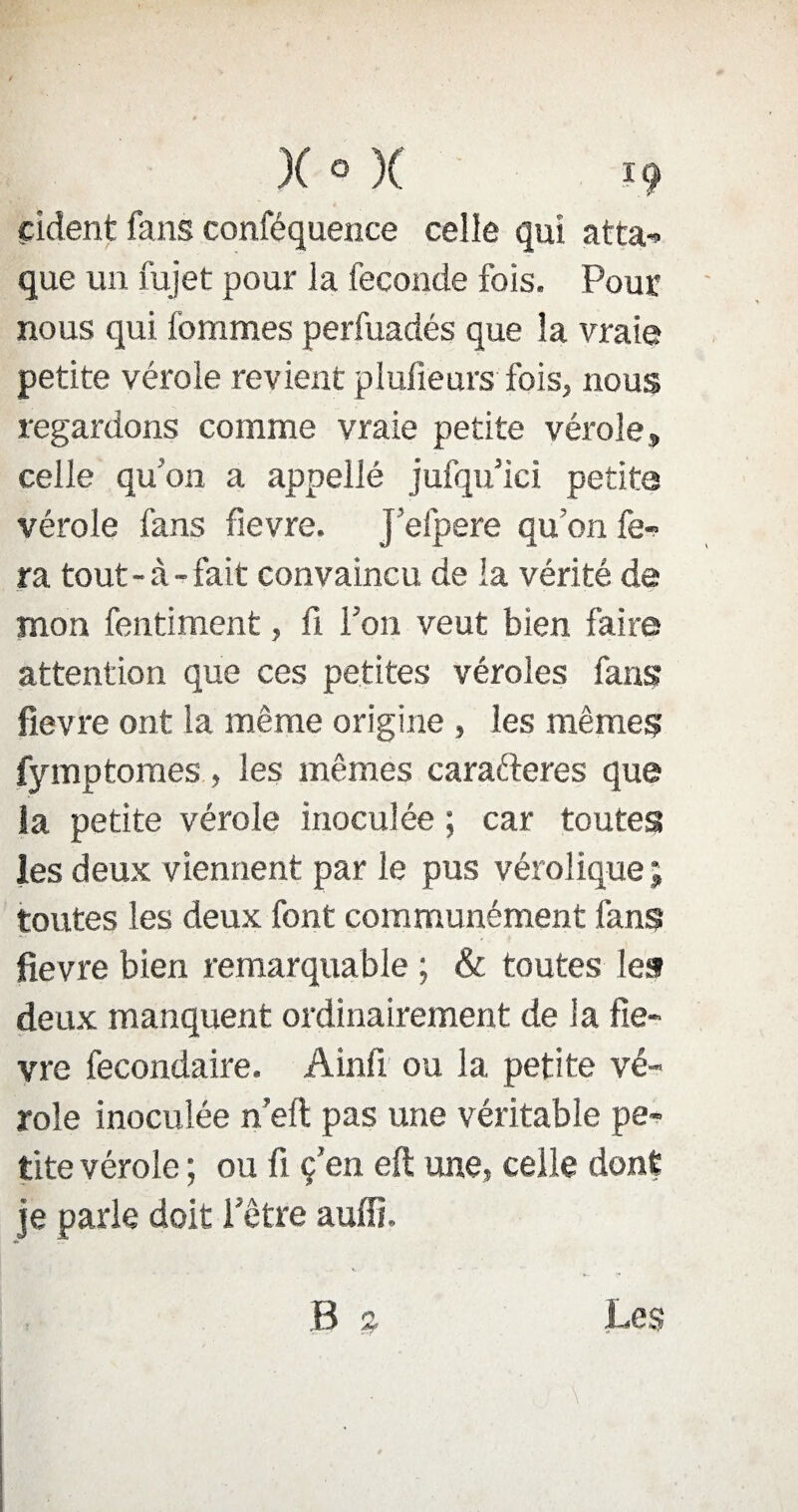 çident fans conféquence celle qui atra- que un fujet pour la fécondé fois. Pour nous qui fournies perfuadés que la vraie petite vérole revient plufieurs fois, nous regardons comme vraie petite vérole» celle qu'on a appellé jufqu ici petite vérole fans fievre. J’eipere qu’on fe¬ ra tout-à-fait convaincu de la vérité de mon fentiment, fi l'on veut bien faire attention que ces petites véroles fans fievre ont la même origine , les mêmes fymptomes , les mêmes carafteres que la petite vérole inoculée ; car toutes les deux viennent par le pus vérolique ; toutes les deux font communément fans fievre bien remarquable ; & toutes les deux manquent ordinairement de la fie¬ vre fecondaire. Ainfi ou la petite vé¬ role inoculée n’eft pas une véritable pe¬ tite vérole ; ou fi ç’en eft une, celle dont je parle doit l’être auffi. B