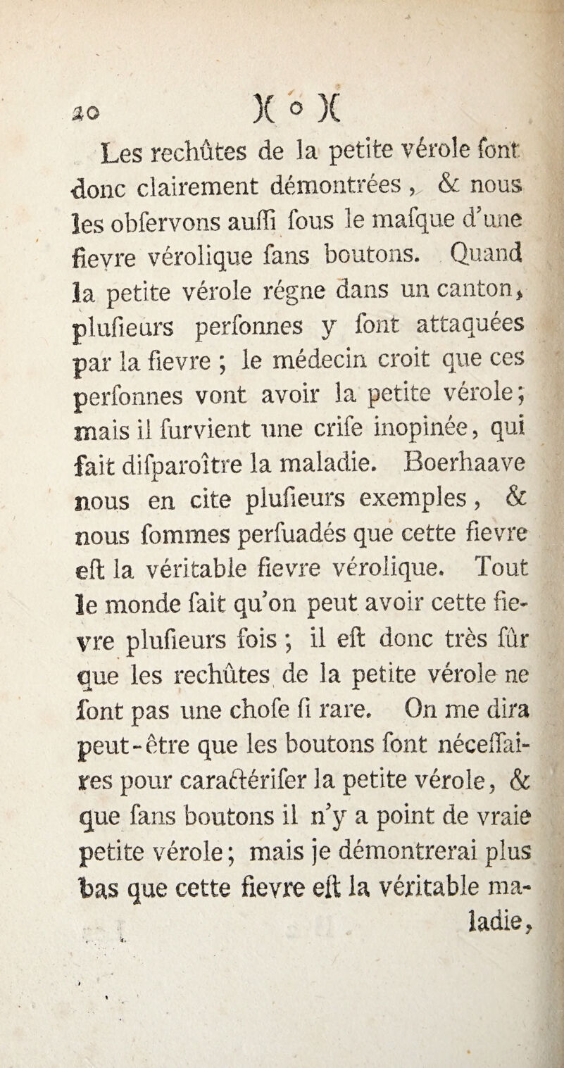Les rechûtes de la petite vérole font donc clairement démontrées & nous les obfervons auffi fous le mafque d’une fievre véroîique fans boutons. Quand la petite vérole régne dans un canton , plufieurs perfonnes y font attaquées par la fievre ; le médecin croit que ces perfonnes vont avoir la petite vérole j mais il fument une crife inopinée, qui fait difparoître la maladie. Boerhaave nous en cite plufieurs exemples, & nous fommes perfuadés que cette fievre eft la véritable fievre véroîique. Tout le monde fait qu’on peut avoir cette fiè¬ vre plufieurs fois ; il eft donc très fur que les rechutes de la petite vérole ne font pas une chofe fi rare. On me dira peut-être que les boutons font néceffai- res pour caraftérifer la petite vérole, & que fans boutons il n’y a point de vraie petite vérole ; mais je démontrerai plus tas que cette fievre eft la véritable ma¬ ladie,