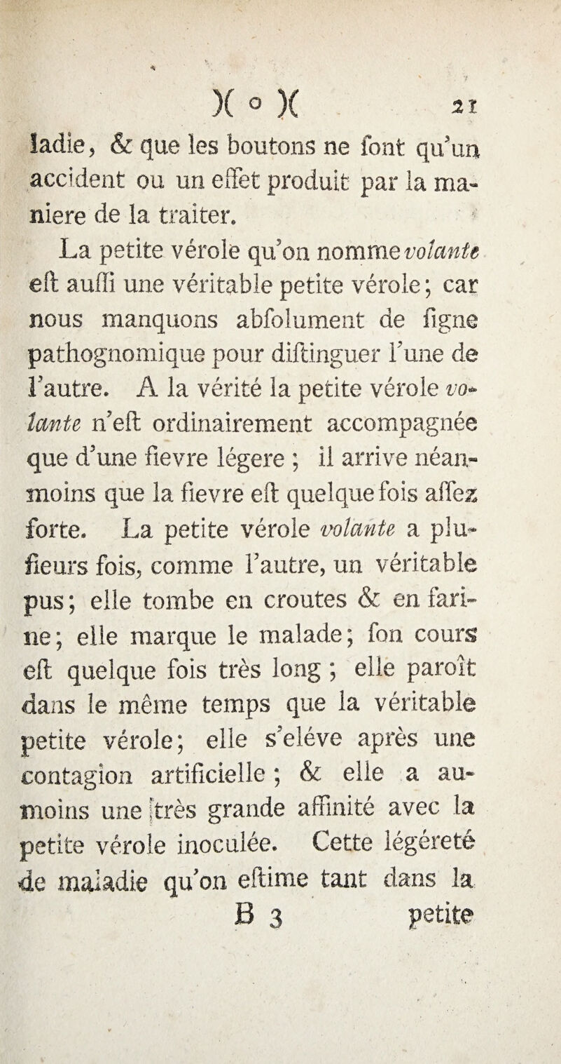 ladie, & que les boutons ne font qu’un accident ou un effet produit par la ma¬ niéré de la traiter. La petite vérole qu’on nomme volante eft auffi une véritable petite vérole ; car nous manquons abfolument de ligne pathognomique pour diftinguer Lune de l’autre. A la vérité la petite vérole vo» 1cmte n’eft ordinairement accompagnée que d’une fievre légère ; il arrive néan¬ moins que la fievre eft quelque fois allez forte. La petite vérole volante a plu¬ sieurs fois, comme l’autre, un véritable pus ; elle tombe en croûtes & en fari¬ ne; elle marque le malade; fon cours eft quelque fois très long ; elle paroit dans le même temps que la véritable petite vérole; elle s’eléve après une contagion artificielle ; & elle a au- moins une [très grande affinité avec la petite vérole inoculée. Cette légèreté de maladie qu’on eftime tant dans la