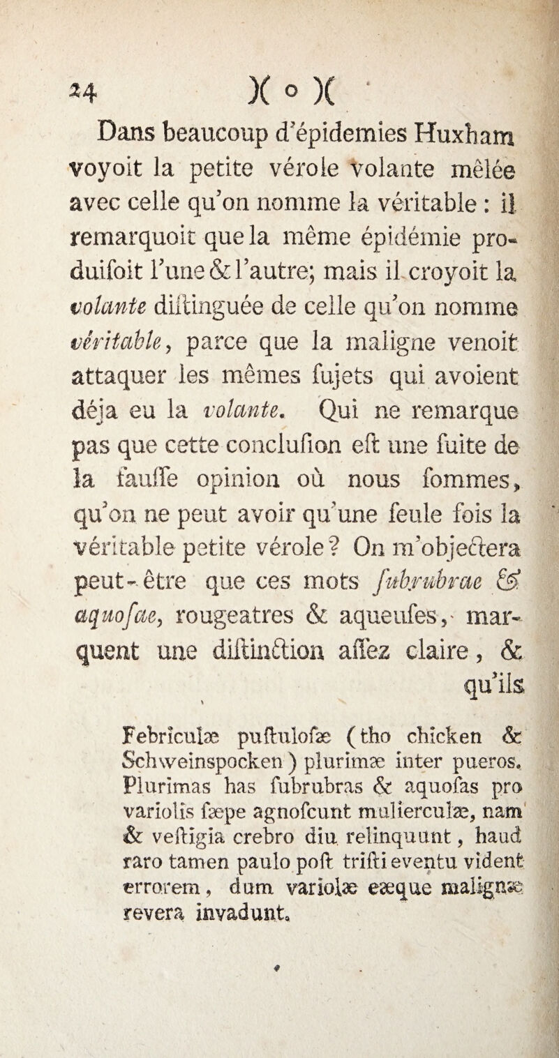 Dans beaucoup d'épidémies Huxham voyoit la petite vérole volante mêlée avec celle qu’on nomme la véritable : il remarquoit que la même épidémie pro- duifoit l’une & l’autre; mais il croyoit la volante dillinguée de celle qu’on nomme véritable, parce que la maligne venoit attaquer les mêmes fujets qui avoient déjà eu la volante. Qui ne remarque pas que cette conclufion eft une fuite de la faulfe opinion où nous femmes, qu’on ne peut avoir qu'une feule fois la véritable petite vérole? On m’objeftera peut- être que ces mots fubjrubrae & aquofae, rougeâtres & aqueufes,- mar¬ quent une diitiüftion allez claire, & qu’ils Febrîculæ puftulofæ (tho chicketi & Schweinspocken ) plurimæ inter pueros, Plurimas has fubrubras & aquofas pro variolis fæpe agnofcunt mtiliercuîæ, nam & veftlgia crebro diu relinquant, haud raro tamen paulo poft trifti eventu vident errorem, dum. variolæ eæque malignse révéra invadunt.