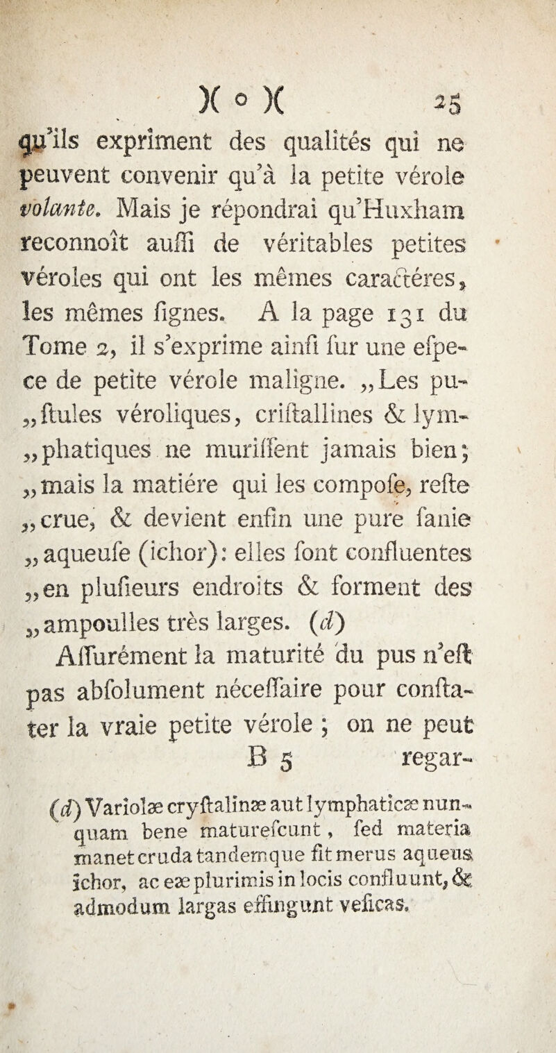 qu’ils expriment des qualités qui ne peuvent convenir qu’à la petite vérole volante. Mais je répondrai qu’Huxham reconnoît auffi de véritables petites véroles qui ont les mêmes caractères s les mêmes fignes. A la page 131 du Tome 2, il s’exprime ainfi fur une efpe- ce de petite vérole maligne. „ Les pu- „ ftules véroliques, criftallines & lym- „phatiques ne muriifent jamais bien; „ mais la matière qui les compofe, relie V „ crue, & devient enfin une pure fa nie „ aqueufe (iclior): elles font confluentes „en plufieurs endroits & forment des „ampouîles très larges, (i) Affurément la maturité du pus n’eft pas abfolument néceff'aire pour confta- ter la vraie petite vérole ; on ne peut B 5 regar- (d) Variolæ cryftaîinæ aut Iymphaticæ nun- quam bene maturefcunt, fed materia xnanetcrudatandemque fitmerus aqueus ichor, ac eæ plurirms in locis confi u unt, &; admodum largas effingunt veficas.