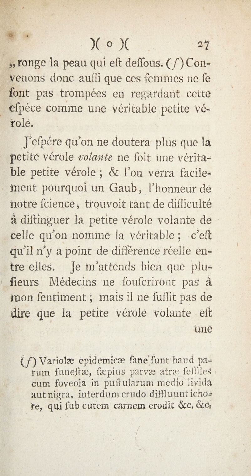 i, ronge la peau qui eft défions. (/) Con¬ venons donc aufii que ces femmes ne fe font pas trompées en regardant cette efpéce comme une véritable petite vé¬ role. j’efpére qu’on ne doutera plus que la petite vérole volante ne foit une vérita¬ ble petite vérole ; & l’on verra facile¬ ment pourquoi un Gaub, l’honneur de notre fcience, trouvoit tant de difficulté à diftinguer la petite vérole volante de celle qu’on nomme la véritable ; c’elt qu’il n’y a point de différence réelle en¬ tre elles. Je m’attends bien que plu- lieurs Médecins ne foufcriroat pas à mon fentiment ; mais il ne fufiit pas de dire que la petite vérole volante eft une (/) Varïolæ epidemicæ fané funt hand pa- rum funeftæ, fæpius parvæ atræ fdïïles cum foveola in puftularum medlo lividà autnigra, interdumcrudo diffluunticho- re, qui fub cutem carnem érudit &c, &cs