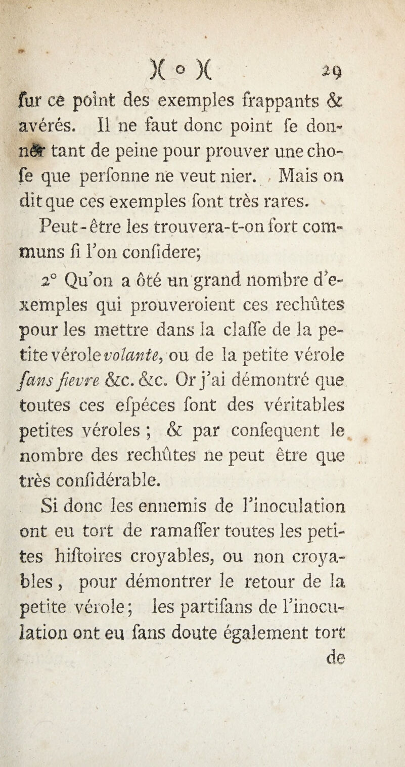 fur ce point des exemples frappants & avérés. Il ne faut donc point fe don- nér tant de peine pour prouver une cho- fe que perfonne ne veut nier. , Mais on dit que ces exemples font très rares. Peut-être les trouvera-t-onfort com¬ muns fi Ton confidere; 2° Qu’on a ôté un grand nombre d’e¬ xemples qui prouveraient ces rechutes pour les mettre dans la claffe de la pe¬ tite vérole volante, ou de la petite vérole [ans fievre &c. &c. Or j’ai démontré que toutes ces efpéces font des véritables petites véroles ; & par confequent le nombre des rechutes ne peut être que très confidérable. Si donc les ennemis de l’inoculation ont eu tort de ramalfer toutes les peti¬ tes hiftoires croyables, ou non croya¬ bles , pour démontrer le retour de la petite vérole; les partifans de l’inocu¬ lation ont eu fans doute également tort de