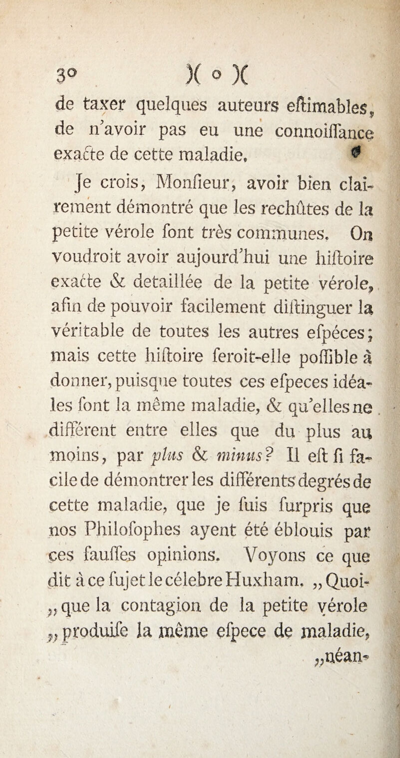 de taxer quelques auteurs eftimables, de n avoir pas eu une connoiflance exacte de cette maladie. ^ Je crois, Monfieur, avoir bien clai¬ rement démontré que les rechutes de la petite vérole font très communes. On voudrait avoir aujourd’hui une hiftoire exacte & détaillée de la petite vérole, afin de pouvoir facilement diitinguer la véritable de toutes les autres efpéces ; mais cette hiftoire ferait-elle poffible à donner, puisque toutes ces efpeces idéa¬ les font la même maladie, & qu’elles ne différent entre elles que du plus au moins, par plus & minus? Il eft fi fa¬ cile de démontrer les différents degrés de cette maladie, que je fuis furpris que nos Philofophes ayent été éblouis par ces fauffes opinions. Voyons ce que dit à ce lujet le célébré Huxham. „ Quoi- „ que la contagion de la petite vérole y, produife la môme efpece de maladie, „néan-