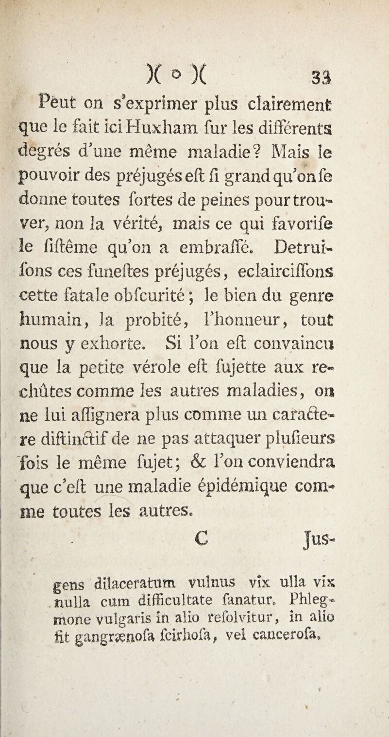 Peut on s’exprimer plus clairement que le fait ici Huxham fur les différents degrés d’une même maladie? Mais le pouvoir des préjugés eft fi grand qu’on fe donne toutes fortes de peines pour trou¬ ver, non la vérité, mais ce qui favorife le fiftême qu’on a embralfé. Détrui¬ rons ces funeftes préj ugés, eclairciffons cette fatale obfcurité ; le bien du genre humain, la probité, l’honneur, tout nous y exhorte. Si l’on eft convaincu que la petite vérole eft fujette aux re¬ chutes comme les autres maladies, ou ne lui a (lignera plus comme un carafte- re diftinctif de ne pas attaquer plufieurs fois le même fujet; & l’on conviendra que c’eft une maladie épidémique com¬ me toutes les autres. C Jus- » gens dilaceratum vulnus yîx ulla vis nulla cura difficultate fanatur. Phleg- mone vulgaris in alio refolvitur, in alio fit gangrsenofa fcirhofa, vei caucerofa.